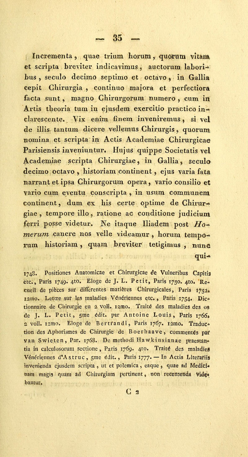 Incrementca, quae trium horum, quorilm vitana et scripta breviter indicavimus ^ auctorum labori-* bus , seculo decimo septimo et octavo ^ iii Gallia cepit Ghirurgia , continuo majora et perfectiora facta sunt, magno Ghirurgorum numero , cum ia Artis theoria tum in ejusdem exercitio practico in-* clarescente. Vix enim finem inveniremus, si vel de illis tantum dicere vellemus Ghirurgis, quorum. nomina et scripta in Actis Academiae GhirurgiCae Parisiensis inveniuntur, HujuS quippe Societatis vel Academiae scripta Ghirurgiae ^ in Gallia ^ Seculo decimo octavo , historiam continent, ejus varia fata narrant et ipsa Ghirurgorum opera, vario consilio et vario cum eventu conscripta , in usum communem continent, dum ex his certe optime de Chirur-* giae , temporeillo, ratione ac conditione judiclum ferri posse videtur. Ne itaque Iliadem post Ho-* merum canere nos velle videamur , horum tempo- rum historiam, quam breviter tetigimus , nunc qui- 1748. Positiones Anatomicae et Chirufgicae de Vulnefibus Capitis etc, Paris 1749. 4to. Eloge de J. L. Petit, Paris 1750. ^to. Re- cueil de pifeces sur differentes mati^res Chirurgicales, Paris Ifgi» lamo. Letcre sur les maladies Vdn^riennes etc*, Paris 1754. Dic-^ tionnaire de Cliirurgie en 2 voH. i%ttio. Traitd des illaladies des 03 de J. L. Petit, sme ^dit. par Antoine Louis, Pafis 17654 a voll. i^mo. Eloge de Berti'andi, Paris 1767. i:imo. fraduC* tion des Aphorismes de Chirurgie de Boerhaave, comment^s paf yan Swieten, Par. 1768. De metliodi Hawlcinsianae praestan» tia irt calculosoruni sectione, Paris 1769. 4to. Traitd des maladie* V^n^riennes d'Astruc, ^me ^dit., Paris 1777. — In Actis LitefafiiS invenienda ejusdem scripta , ut et polemica, eaque j quae ad Medld* nam magis quam ad Chirurgiam pertinent j non reGetlseilda Vid«« bantuv.