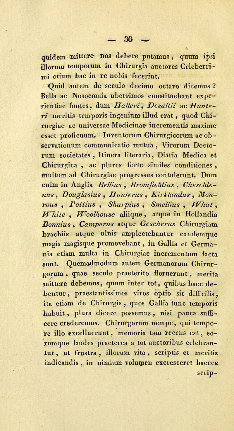 <i quidera mittere li6s debere putamus , quum ipsl illorum temporum in Cliirurgia auctores Celeberri- mi otium hac in re nobis fecerint. Quid autem de seculo decimo octavo dicemus ? Bella ac Nosocomia uberrimos constituebant expc- xientiae fontes, dum Halleri, Demltii blc Hunte- ri meritis temporis ingenium illud erat, quod Chi- rurgiae ac universae Medicinae incrementis maxime esset proficuum. Inventorum Chirurgicorum acob- servationum communicatio mutua , Virorum Docto- rum societates , Itinera literaria, Diaria Medica et Chirurgica , ac plures forte similes conditiones , multum ad Chirurgiae progressus contulerunt. Dum enim in Anglia Bellius , Bromfieldius , Cheselde- nus, Douglasius , Hunterus , Kirhlandus , Mon- rous , Pottius , Sharpius , Smellius , JVhat, TVhite , TVoolhouse aliique, atque in HoUandia Bonnius , Camperus atque Gescherus Chirurgiam hrachiis atque ulnis amplectebantur eandemque magis magisque promovebant, in Gallia et Germa- nia etiam multa in Chirurgiae incrementum facta sunt. Quemadmodum autem Germanorum Chirur- gorum , quae seculo praeterito floruerunt, merita mittere debemus, quum inter tot, quibus haec de- bentur, praestantissimos viros optio sit difEciHs, ita etiam de Chirurgis , quos GaHia tunc temporis iiabuit, plura dicere possemus, nisi pauca sufH- cere crederemus. Chirurgorum nempe, qui tempo- l-e illo excelluerunt, memoria tam recens est, eo- rumque laudes praeterea a tot auctoribus celebran- lur, ut frustra , illorum vita , scriptis et meritis indicandis , in nimium voluijxen excresceret haecce scrip-