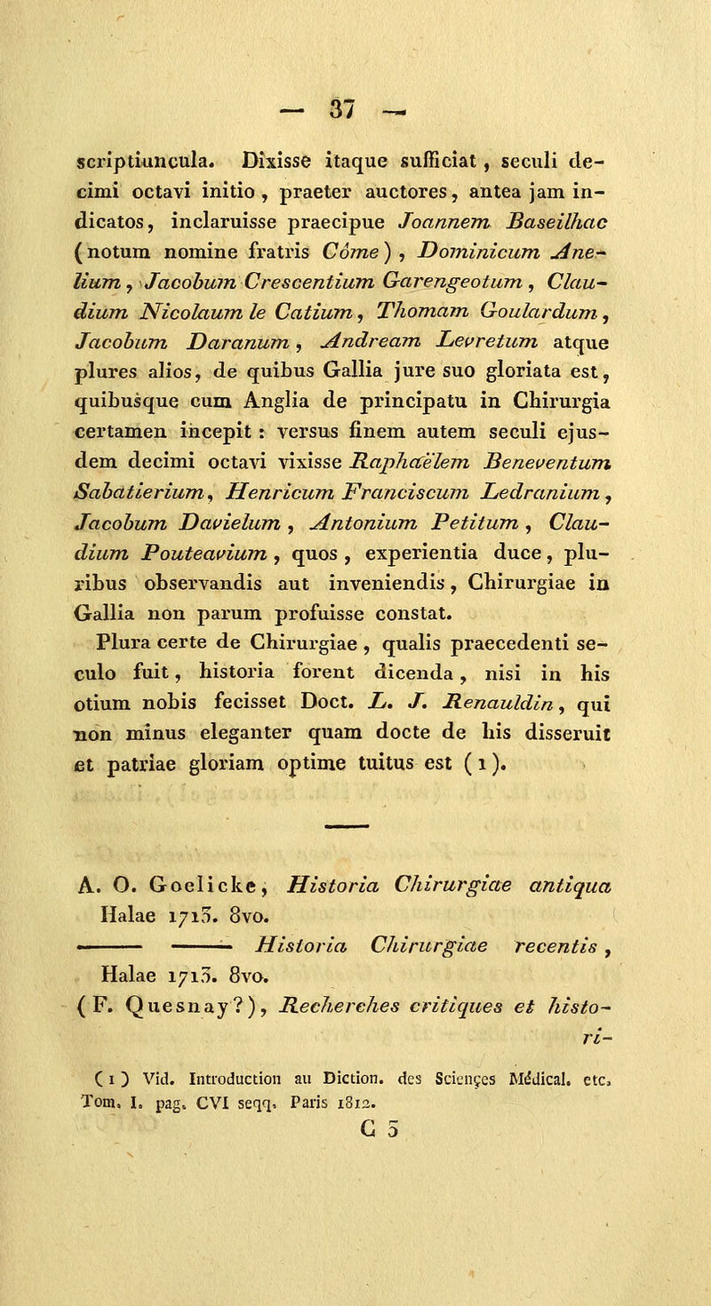 scriptiuncula. Dixisse itaque sufficiat, seculi de- cimi octavi initio , praeter auctores, antea jam in- dicatos, inclaruisse praecipue Joannem Baseilhac (notum nomine fratris Come) , Dominicum Ane-^ lium, Jacohum Crescentium Garengeotum , Clau- dium Nicolaum le Catium, Thomam Goulardum, Jacohum Daranum, Andream J^evretum atque plures alios, de quibus Gallia jure suo gloriata est, quibusque cum Anglia de principatu in Chirurgia certamen incepit: versus finem autem seculi ejus- dem decimi octavi vixisse Rapha^elem Benei^entum Sahdtierium^ Henricum Franciscum Ledraniumj Jacohum Dauielum , Antonium Petitum , Clau- dium Pouteavium , quos , experientia duce, plu- ribus observandis aut inveniendis, Chirurgiae in Gallia non parum profuisse constat. Plura certe de Chirurgiae , qualis praecedenti se- culo fuit, historia forent dicenda, nisi in his otium nobis fecisset Doct. jL. J. Henauldin, qui non minus eleganter quam docte de his disseruit et patriae gloriam optime tuitus est (i). A. O. Goelickc, Historia Chirurgiae antiqua Halae 1710. 8vo. '■■ — Historia Chirurgiae recentis , Halae 1715. 8vo. ( F. Quesnay?), Hecherehes critiques et histo- ri- (I) Vid. Introduction au Diction. des Scieiifes MdJical, etCj Tom, L pag. CVI seqq, Paris 1812. G 5