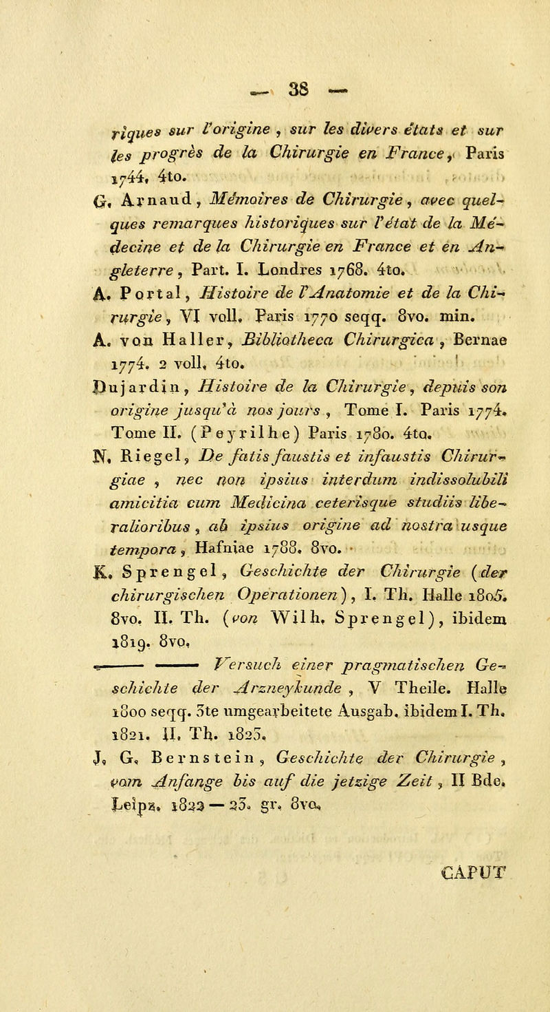 fiqiiea sur Vorigine , sur les dli>ers etats et sur les progres de la Chirurgie en France,^ Paris 1744, 4to. (J, Aynaud, Mdmoires de Chirurgie, avec quel ques remarques historiques sur Vetat de la ilt/e'- decine et de la Chirurgie en France et en JLnr» gleterre, Part. I. Londres 1768. 4to. aAoo.v^V, ■ A-f Pof tal, Histoire de VAnatomie et de la Chi rurgie, VI voll, Paris 1770 seqq;. 8vo. min. A, vQn Haller, Bibliotheca Chirurgica ■, Bernae 1774. 2 voU, 4to. Dujardin, Histoire de la Chirurgie, depiiis son origine Jusqu*d nos jours , Tome I. Paris 1774. Tome II. (P e 3 r i 1 h e ) Paris 1780. 4tQ. N. Riegel, De faiisfaustis et infaustis Chirur-^ giae , nec non ipsius interdum indissoluhili amicitia cum Medicifia ceterisque studiis libe^ ralioribus ^ ah ipsius origine ad nostra usque jfewipam, Hafniae 1788. 8vo. • K., Sprengel, Geschichte der Chirurgie (der chirurgischen Operationen), I. Th. Halle i8o5. 8vo, II. Th. {uon Wilh, Sprengel), ibidem 1819. 8vo, «s —— T^ersuch einer pragrnatischen Ge^ schichie der Arzneylcunde , V Theile. Halle 1800 seqcf. 5te umgearbeitete Ausgab. ihideml. Th, 1821. il, Th. 1825. J, G, Bernstein, Geschichie der Chirurgie ^ i>o?n jdnfange bis auf die jetzige Zeit, II Bde. Leip^. 1823 — 35, gx% 8vQ, GAPUT
