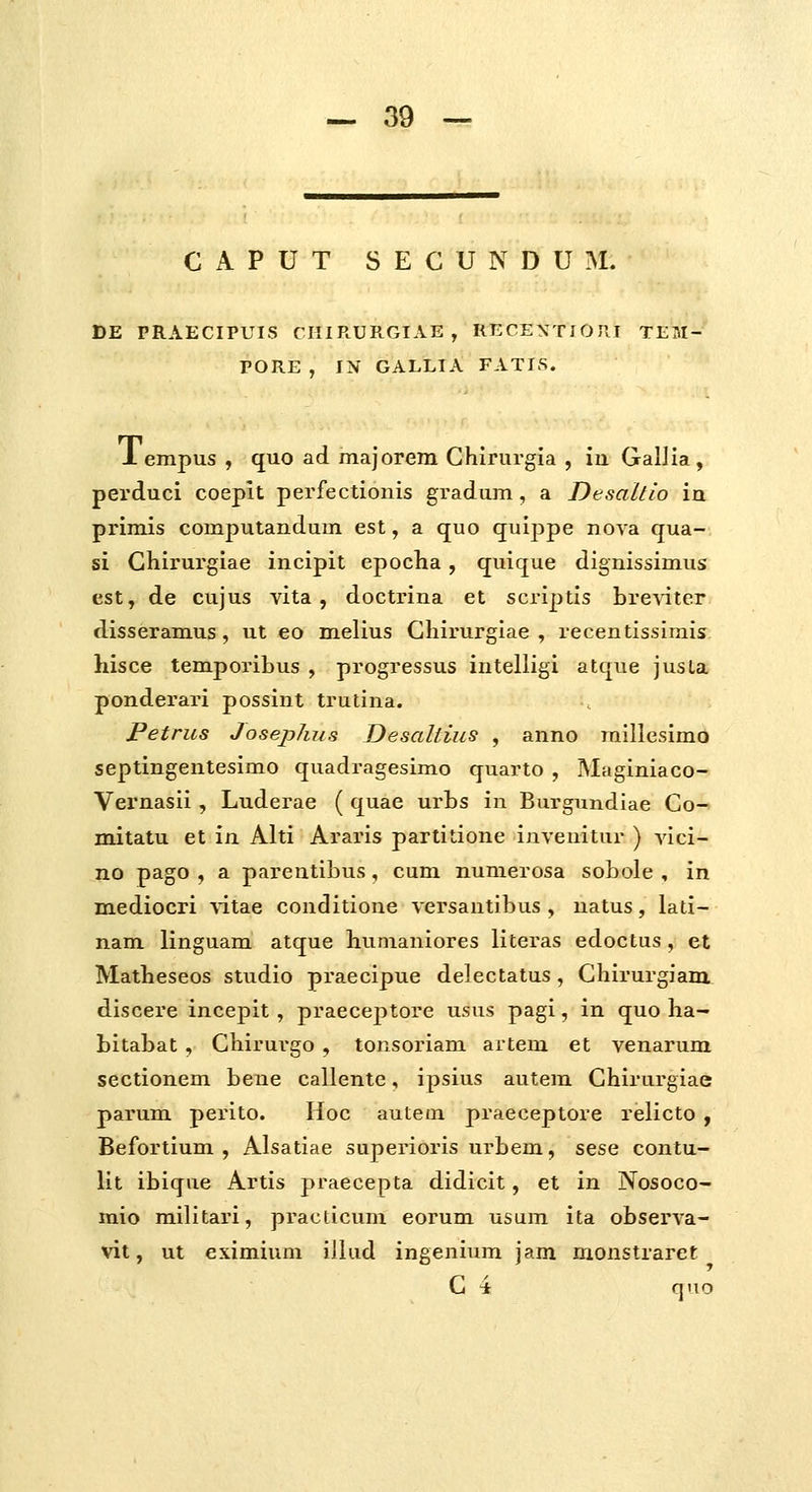 C A P U T S E C U N D U M. DE PRAECIPUIS CHIRURGIAE , RECEXTIOKI TEM- PORE , IN GALLIA FATIS. 1 empus , quo ad majorem Ghlrurgia , iu GalJia , perduci coepit perfectionis gradum, a Desallio ia primis computandum est, a quo quippe nova qua- 51 Chirurgiae incipit epoclia, quique dignissimus est, de cujus vita , doctrina et scriiJtls bre\iter disseramus, ut eo melius Gliirurglae , recentisslmis hisce temporibus , progressus intelligi atque jusLa ponderari possint trutina. Petrus Josephus Desallius , anno raillesimb septingenteslmo quadragesimo quarto , Maglniaco- Vernasli, Luderae ( quae urbs in Burgundiae Go- mitatu et in Alti Ararls partitlone Inveuitur ) vicl- no pago , a parentlbus, cum numerosa sobole , in mediocri \itae conditlone versautlbus , uatus, lati- nam linguam atque humaniores literas edoctus, et Matheseos studlo praeclpue delectatus , Chirurgiam discere incepit , praeceptore usus pagl, in quo ha— bitabat , Chirurgo , tonsoriam artem et venarum sectlonem bene callente, ipsius autem Ghlrurglae parum perlto. Hoc autem praeceptore relicto , Befortlum , Alsatiae superlorls urbem, sese contu- llt ibique Artis praecepta dldlcit, et in Nosoco- mio mllltari, practicum eorum usum ita observa- vit, ut eximium illud ingenium jam monstraref; C 4 quo