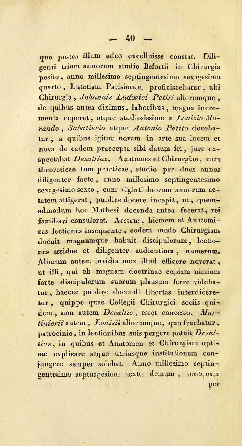 qwo postea illum adeO excenuisse constat. Dili- genti trium annorum studio Befortii in Chirurgia posito , anno miHesimo septingentesimo sexagesimo quarto , Luteti^im Parisiorum proficisceLatur , ubi Chiruigia , Johannis Ludovici Petiii aliurumque , de quibus antea diximus, laboribus , magna incre- menta ceperat, atque studiosissime a Louisio, Mo-. rando , Sabatierio atque jintonio Petito doeeba- lur , a quibus igitur novam in arte sua lucem et ziova de eadem praecepta sibi datum iri, jure ex- spectabat Desaltius., Anatomes et Chirurgiae , cum theoreticae tum practicae, studio per ducss aunos diligenter facto, anno millesimo seplingeiitesimo sexagesimo sexto , cum viginti duoi-um annorum ae~ tatem attigerat, publice dacere inoepit, ut, quem-^ admodum hoo Mathesi docenda antea feeerat, rei familiari consuleret, Aestate , hiemem et Anatomi- eas lectiones insequente , eodem modo Chij-urgiam docuit magnumque habuit disoipulorum, lectio- nes assidue et diligenter audientium , namerum» Aliorum autem invidia mox illud efllcere noverat, ut illi, qui oh magnam doctrinae copiam nimium forte discipulca'um suoxum plausum ferre videba- tur, haecce publioe dooendi lihertas interdicere- tur , quippe qUiae CoUegii Chirurgici sociis qui-? dem , non autem Deaaltio , esset conoessa. Mar-^ tinierii autem , JLouisii aliorumque, quo fruebatur, patrocinio, in lectionibus suis pergere patuit, Desal- iiu&y in quibus et Anatomen et Chirurgiam opti-r me explioare atque utriusque institutionem con- jungere semper solebat. Anno mille&imo septin- geuteaimo, aejptuagesimo scxto demum , postquam per