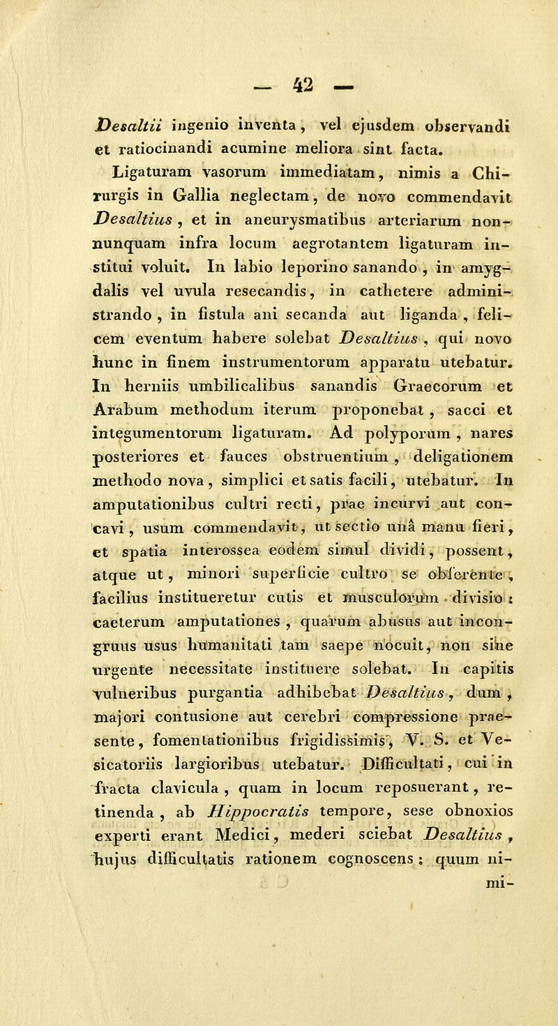 Desaltii ingenio inventa, vel ejusdem observandi et ratiocinandi acumine meliora sint facta. Ligaturam vasorum immediatam, nimis a Chi- rurgis in Gallia neglectam, de novo commendavit Desaltius , et in aneurysmatibus arteriarum non- nunquam infra locum aegrotantem ligaturam in- stitui voluit. In labio leporino sanando , in amyg- dalis vel uvula resecandis, in cathetere admini- strando , in fistula ani secanda aut liganda , feli- cem eventum habere solebat Desaltius , qui novo hunc in finem instrumentorum apparatu utebatur, In herniis umbilicalibus sanandis Graecorum et Arabum methodum iterum proponebat , sacci et integumentorum ligatui^am, Ad polyporum , nares posteriores et fauces obsti'uentium, deligationem jnethodo nova, simplici etsatis facili, utebatur. In amputationibus cultri recti, pi^ae incurvi aut con- cavi, usum commendavit, utsectio una manu fieri, et spatia interossea eodem simul dividi, possent, atque ut, minori superficie cultro se obf&ren^e'^ facilius institueretur cutis et musculoru^m . divisio'j caeterum amputationes , quarum abusus aut incon- gruus usus humanitati tam saepe mocuit j lion sihe urgente necessitate instituere solebat. In capitis yulneribus purgantia adhibebat Desaltius, dum , Biajori contusione aut cerebri compressione prae- sente, fomenlationibus frigidissimis^^ V^ S. et Ve- sicatoriis largioribus utebatur. Difficultati, cui in fracta clavicula , quam in locum reposuerant, re- tinenda , ab Hippocratis tempore, sese obnoxios experti erant Medici, mederi sciebat Desaltius , hujus difficultatis rationem cognoscens ; quum ni- mi-