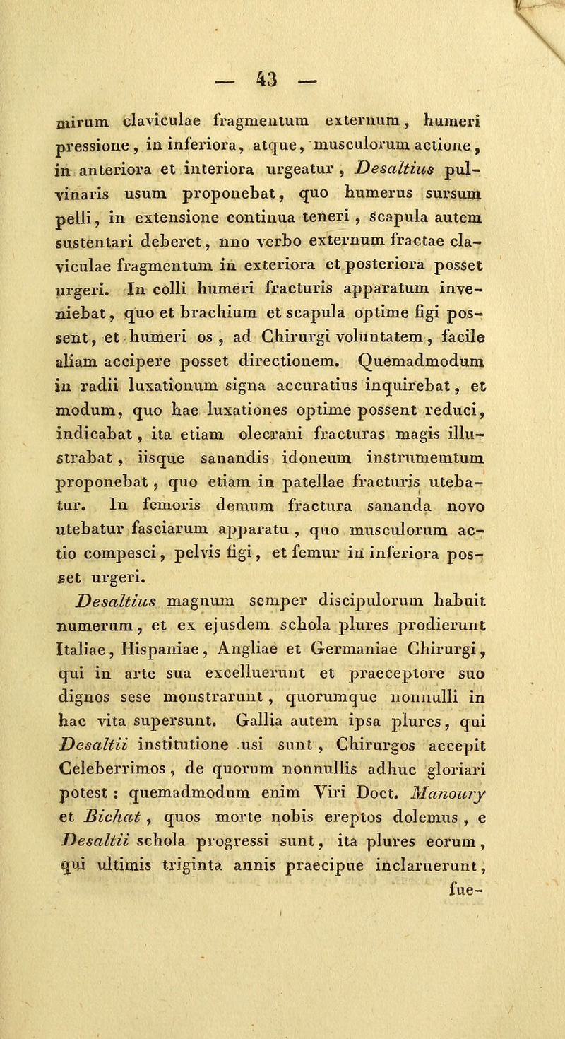 \ — 43 — niirum claviculae fragmeutum externum, humeri pressione, ininferiora, atque, musculoi'uraactione, in anteriora et interiora urgeatur , Desaltius pul- vinaris usum proponebat, quo humerus sursum pelli, in extensione continua teneri , scapula autem sustentari deberet, nno verbo externum fractae cla- viculae fragmentum in exteriora et posteriora posset urgeiu. In coUi humeri fracturis apparatum inve- niebat, quo et brachium et scapula optime figi pos- sent, et humeri os , ad Chirurgi voluntatem, facile aliam accipere posset directionem. Quemadmodum in radii luxationum signa accuratius inquirebat, et modum, quo hae luxationes optime possent reduci, indicabat, ita etiam olecrani fracturas magis illu- strabat, iisque sanandis idoneum instrumemtum pi-oponebat, quo etiam in patellae fracturis uteba- tur. In femoris demum fractura sananda novo utebatur fasciarum apparatu , quo musculorum ac- tio compesci, pelvis figi, et femur in infeiuora pos- BQl urgeri. Desaltius magnum semper discipulorum habuit numerum, et ex ejusdem schola plures prodierunt Italiae, Hispaniae, Angliae et Germaniae Ghirurgi , qui in arte sua excelluerunt et praeceptore suo dignos sese monstraruut, quorumque nonuuUi in hac vita sujDcrsunt. Gallia autem ipsa plures, qui Desaltii institutione usi sunt , Ghirurgos accepit Celeberrimos , de quorum nonnullis adhuc gloriari potest : quemadmodum enim Viri Doct. Manoury et Bichat, quos morte nobis ereplos dolemus , e Desaltii schola progressi sunt, ita plures eorum, qui ultimis triginta annis praecipue inclaruerunt, fue-
