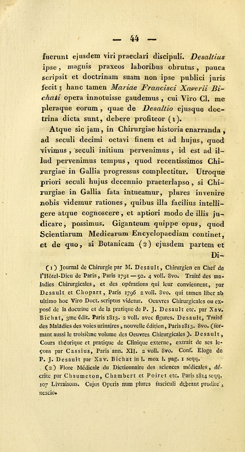 fuerunt ejusdem viri praeclari discipuli. Desaltius ipse, magnis praxeos laboribus obrutus , pauca scripsit et docti'inam suam non ipse publici juris fecit; hanc tamen Mariae Francisci Xauerii Bi- chati opera innotuisse gaudemus , cui Viro Cl. me pleraque eorum , quae de Desaltio ejusque doc- trina dicta sunt, debere profiteor (i). Atque sic jam, in Chirurgiae historia enarranda , ad seculi decimi octavi finem et ad hujus, quod vivimus , seculi initium pervenimus , id est ad il- iud pervenimus tempus , quod recentissimos Chi- yurgiae^in Gallia progressus complectitur. Utroque priori seculi hujus decennio praeterlapso , si Chi- rurgiae in Gallia fata intueamur, plures invenire nobis videmur rationes, quibus illa facilius intelli- gere atque cognoscere, et aptiori modo de illis ju- dicare, possimus. Giganteum quippe opus, quod Scientiarum Medicarum Encyclopaediam continet, et de quo, si Botanicam (3) ejusdem partem et Di- (i) Journal de Chirurgie par M. Desault, Chirurgien en Chef de rH6tel-Dieu de Paris, Paris 1791—92. 4 voll. 8vo. Traitd des ma- ladies Chirurgicales, et des opdrations qui leur convienncnt, par Desault et Chopart, Paris 1796 avoll. 8vo. qui tamen liber ab ultimo hoc Viro Doct. scriptus videtur. Oeuvres Chirurgicales ou ex- pos^ de la doctrine et de la pratique de P. J. Desault etc. par Xav. Bichat, sme ^dit. Paris 1813. avoll. avec figures. Desault, Trait^ des Maladies des voies urinaires, nouvelle ddition, Paris 1813. 8vo. Cfor- mantaussile troisi^mevolume des Oeuvres Chirurgicales). Desault, Cours th^orique et pratique de Clinique externe, extrait de ses le- 9ons par Cassius, Paris ann. XII. 2. voll. 8vo. Conf. Eloge de P. J. Desault par Xav. Bichat in 1. mox 1. pag. i seqq. Ca) Flore Medicale du Dictionnaire des sciences medicales, d^- critc par Chaumeton, Chambert et Poirct etc. Paris 1814seqq, 107 Livraisons. Cujus Operis num plures fasciculi debeant prodixe j. nescior