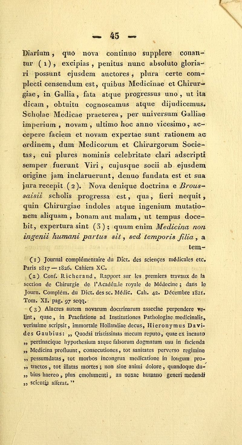 Diarium, quo nova continuo supplere conan=« tur (i)j excipias , penitus nunc absoluto gloria- ri possunt ejusdem auctores ^ plura certe com-* plecti censendum est, quibus Medicinae et Ghirur- giae, in Gallia, fata atque progressus uno , ut ita dicam , obtuitu cognoscamus atque dijudicemus, Schqlae Medicae praeterea, per uuiversum; Galliae imperium , novam , ultimo hoc anno vicesimo, ac- cepere faciem et novam expertae sunt rationem ac ordinem, dum Medicorum et Ghirurgorum Socie- tas, cui plures nominis celebritate clari adscripti semper fuerunt Viri , cujusque socii ab ejusdem origine jam inclaruerunt, denuo fundata est et sua jura recepit (2). Nova denique doctrina e Broua^ suisii scholis progressa est, qua, fieri nequit, quin Chirurgiae indoles atque ingenium mutatio- nem aliquam , bonam aut malam, ut tempus doce- bit, expertura sint (5); quum enim Medicina non ingenii humani partus sit, sed temporis filia , a tem- Ci) Journal compl^mentaire du Dkt. des scien^es ni^dicales etc. Paris 1817 —1826. Cahiers XC. Ca) Conf. Richerand, Rapport sur les premiers travaux de la section de Chirurgie de l'Acad^ii;ie royale de M^decine; dans le Journ. Compl^m. du Dict. des sc. M^dic. Cah. 42. D<5cembre 1821. Tom. XI. pag. ^-j seqq. ( 3) Alacres autem novarum doctrinarum asseclae perpendere ve- Ijnt, quae, in Praefatione ad Institutiones Pathologiae medicinaliSj verissime scripsit, immortale HoUandiae decus, Hieronymus Davi- des Gaubius: „ Quodsi triscissinias mecum reputo, quaeex incauto „ pertinacique hypothesium atque falsorum dogmatum usu in facienda „ Medicina profluunt, consecutiones, tot sanitates pervcrso regimine „ pessumdatas, tot morbos incongrua medicatione in longum pro- „ tractos, tot illatas mories; non sine animi dolore, quandoque du- „ bius haereo, plus emolumenti j an noxae huniano generi niedendi „ scientui afferat,