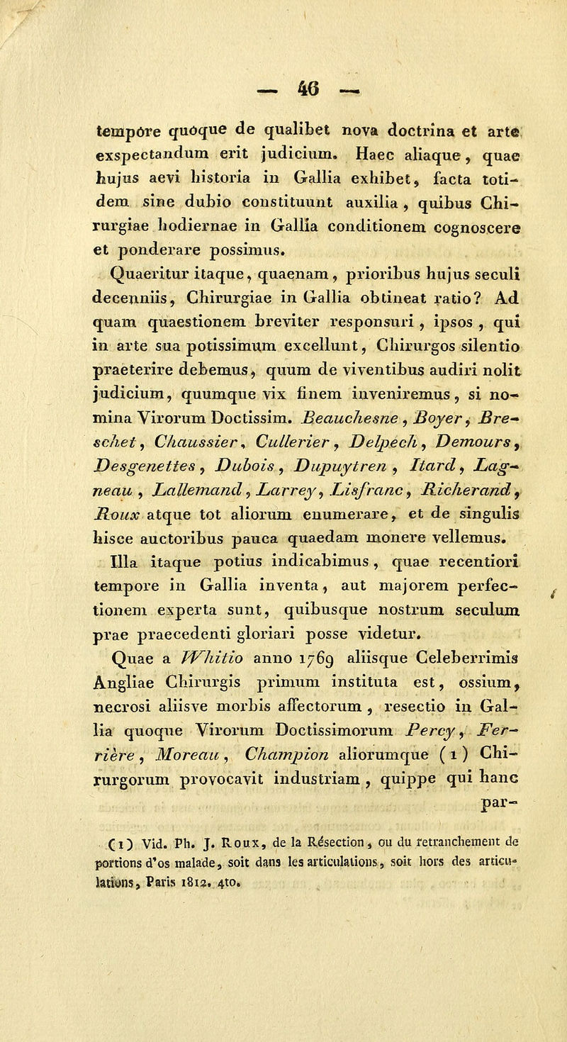 tempdre qudqne de qualibet nova doctrina et arte exspectandum erit judicium. Haec aliaque, quae hujus aevi historia in Gallia exhibet, facta toti- dem sine dubio constituunt auxilia, quibus Ghi- rui-giae hodiernae in Gallia conditionem cognoscere et ponderare possimus. Quaeritur itaque ^ quaenam, prioribus hujus seculi decenniis, Chirurgiae in Gallia obtineat ratio? Ad quam quaestionem breviter responsui-i , ij)sos , qui in arte sua potissimum excellunt, Chirurgos silentio praeterire debemus, quum de viventibus audiri nolit judicium, quumque vix finem inveniremus, si no- mina Virorum Doctissim. Beauchesne , Boyer ^ JSre sc7i,et, C/iaussier, CuLlerier y Delpech^ Demours y Desgenettes , Dubois , Dupuytren , Itard, Lag— neau , LaUemand ^ Larrey^ Lisfranc ^ Richerand ^ Houx atque tot aliorum enumerai-e, et de singulis hisee auctoribus pauca quaedam monere vellemus, Illa itaque potius indicabimus, quae recentiori tempore in Gallia inventa, aut majorem perfec- tionem experta sunt, quibusque nostrum seculum prae praecedenti gloriari posse videtur. Quae a JVhitio anno 1769 aliisque Celeberrimis Angliae Chirurgis primum instituta est, ossium y necrosi aliisve morbis affectorum , resectio in Gal- lia quoque Virorum Doctissimorum Percy y Fet— rier^e , Moreau , Champion aliorumque ( 1) Chi- rurgorum provocavit industriam , quippe qui hanc par- Xi) Vid. Pli. J. Roux, de la Rdsection, ou du mrancliement de portionsd'os malade, soit dans les articulaUons, soit hors des artieu- latiyns, Paris i8u, 410.