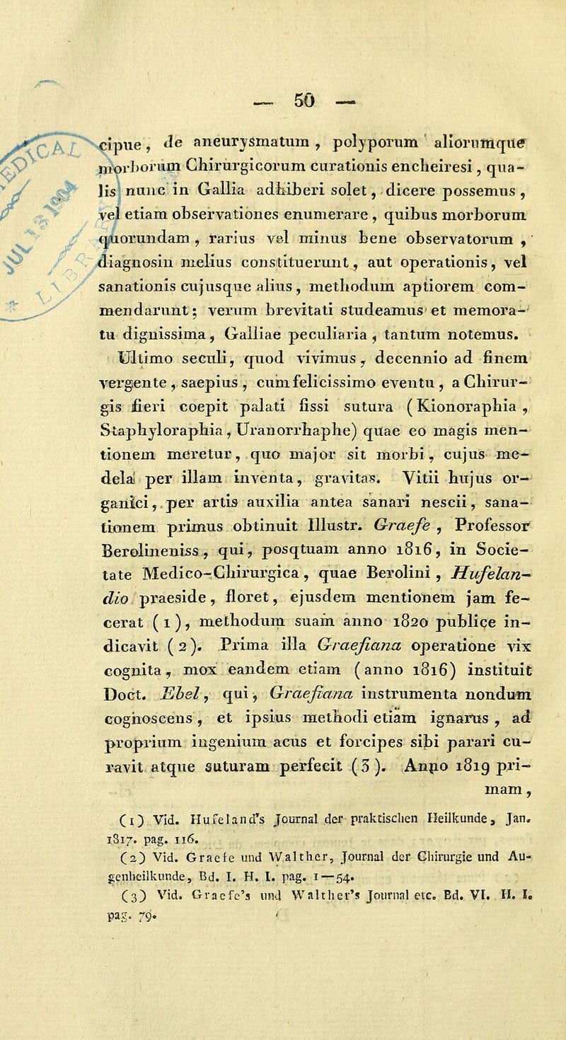>^^'7^vipipiie, tle aneurysmatum , polyporum allornmque ^O |jior]>orum Ghirurglcorum curationis enclieiresi, qua- ^J ^ Jis nunc in Gallia adliiberi solet, dicere possemus , y .f^ vel etiam observationes enumerare , quibus morborum O y qfiorundam ^ rarius vel minus bene observatorum , 'vp / ^~^iagnosIn nielius constituerunt, aut operationis, vet \ / sanationis cujusque alius, metbodum aptiorem com- mendarunt; verxim brevitati studeamus et memora-- tu dignissima, Galliae peculiaria , tantum notemus. Ultimo seculi, quod vivimus y decennio ad finem vergente , saepius , cuhifelicissimo eventu , a Cbirur- gis fieri coepit palati fissi sutura (Kionoraphia , Stapbyloraphia, Uranorrhaphe) quae eo magis men- tionem mei^etur, quo major sit morbi, cujus me- dela! per illam inventa, gravitas. Vitii hujus or- ganici, per artis auxilia antea sanari nescii, sana- tionem primus obtinuit Illustr. Graefe , Professof Berolineniss, qui, posqtuam anno 1816, in Socie- tate Medico-Chirurgica, quae Berolini , Hufelan^ <Z/o praeside, floret, ejusdem mentlonem jam fe- cerat ( 1), methodum suam anno 1820 publice in- dicavit (2). Prima illa Graefiana operatione vlx cognlta, mox eandem etiam (anno 1816) instituit Doct. Ebel, qui, Graefiana instrumenta nondum Goghoscens, et ipsius raethodi etiam ignarus , ad proprium ingenlum acus et forcipes sibi parari cu- ravit atque suturam perfecit ( 3 ). Anpo 1819 pri- mam, (i) Vld. Hureland^s Journal der praktisclien Heilkunde, Jan. 1817. pag. 116. (a) Vid. Gracfe und Walther, Journal der Ghirurgie und Au- genhcilkunde, Bd. I. H. I. pag. 1 — 54. (3) Vid. Gracfc's uml Walther's Joiirnnl etc. Ed. VI. H. I, pag- 79*