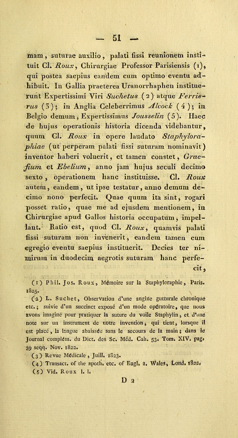 ^ Sl ^ ttiam, isuturae auxillo, palati fissl tieumonem insti- tuit Cl. Roux^ Ghirurgiae Professor Parisiensis (i)^ qui postea saepius eandem cum optimo eventu ad- hibuit. In Gallia praeterea Uranorrhaphen institue- runt Expertissimi Viri SucJietus ( 2 ) atque Ferrie-^ rus (5)5 in Anglia Geleberrimus Alcocl: ( 4 ); in Belgio demum, Expertissimus Jousselin ( 5 ). HaeC de hujus operationis historia dicenda videbantur, quum Gl. Roux in opere laudato Staphylora- phiae (ut perperam palati fissi suturam nominavit) inventor haberi voluerit, et tamen constet, Grae^ Jium et Ebelium^ anno jam hujus seculi decimo Bexto , operationem hanc instituisse. Cl. Rouii autem, eandem, ut ipse testatur, anno demum de- cimo nono perfecit. Quae quum ita sint^ rogari posset ratiO) quae me ad ejusdem mentionemj in Chirurgiae apud Gallos historia occupatum, impel- lant. Ratio est, quod Gl. Roux^ qUamvis palati fissi suturam non invenerit, eandem tamen cum egregio eventu saepius instituerit. Decies ter ni- mirura in duodecim aegrotis suturam hanc perfe- cit j (r) Phil. Jos. ilouxj M^moire sur la Staphyloraphie, Paris. 1825. (a) L. Sudhet, Observatioii d'une angirie gutturale chi-0riiqii6 etc.; suivie d'un succlnct expos^ d'un mode op^ratoire, que nous avons imagin^ pour pratiquer la suture du voile Staphylin, et. d'imd note sur un instrument de tiotre inventionj qui tient, lorsque i! est place, la langue abaissde sans le secours de la iriain; dans \6 Journal compldm. du Dict. des Sc. Mdd. Cah. 53. Tom. XIV* p^g* 39 seqq. Nov. 1822. (3) Revue M6dicale j Juill. 1823. (4) Transact. of the apoth. etc. of Engl» a. Wales, toricJ. iSai* (6) Vid. Roux 1. 1.