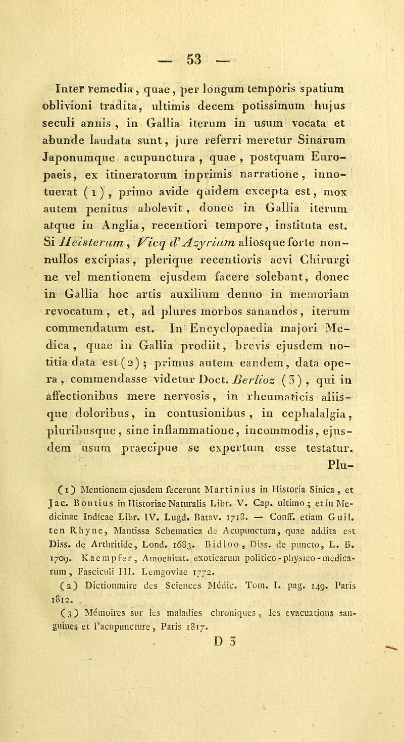 — 53 — Inter 1'emedia , qiiae, per longum tempdris spatium oblivioni tradita, ultimis decem potissimum hujus seculi annis , in Gallia iterum in usum vocata et abunde laudata sunt, jure referri meretur Sinarum Japonumque acupunctura , quae , postquam Euro- pfieis, ex itineratoi-um inprimis narratione , inno- tuerat (i), primo avide qaidem excepta est, mox autem penitus abolevit , donec in Gallia iterum atque in Angiia, recentiori tempore, instituta est. Si Heisierum , Vlcq d''Azyrliim aliosqueforte non- nuUos excipias, plerique recentioris aevi Cliirurgi ne vel mentionem ejusdem facere solebant, donec in Gallia hoc artis auxilium denuo in memoriam revocatum , et, ad plures morbos sanandos , iterum commendatum est. In Encyclopaedia majori Me- dica , quae in Gallia prodiit, brevis ejusdem no- titia data est(2); primus autem eandem, data ope- ra, commendasse videtur Doct. jSerZeo^ («^)? ^^^ ^^ affectionibus mere nervosis, in rheumaticis aliis- que doloribus, in contusionibus , in cephalalgia, pluribusque , sine inflammatione, iucommodis, ejtis- dem usum praecipue se expertum esse testatur. Plu- (i) Mentioneni ejusdem fecerunt Martinius in Historia Sinica, et Jac. Bontius in Historiae Naturalis Libr. V. Cap. ultimo; etinMe- dicinae Indicae Libr. IV. Lugd. Batav. I7i8. — Conff. etiam Guil. ten Rhyne, Mantissa Scliematica de Acupunctura, quae addita est Diss. de Arthritide, Lond. 1683. Bidloo, Diss. de puncto, L. B. 1709. Kaempfer, Araocnitat. exoticarum politico-physico-mcdica- rum , FascicLiIi III. Leragoviae 1772. (a) DictioniTairc des Sciences Medic. Tom. I. pag. 149. Paris 1812. (3) Memoires sur lcs mahidies chroniques 3 Jcs evacuadoiis san- guiiies et l'acnpuncture 3 Paris 1817.