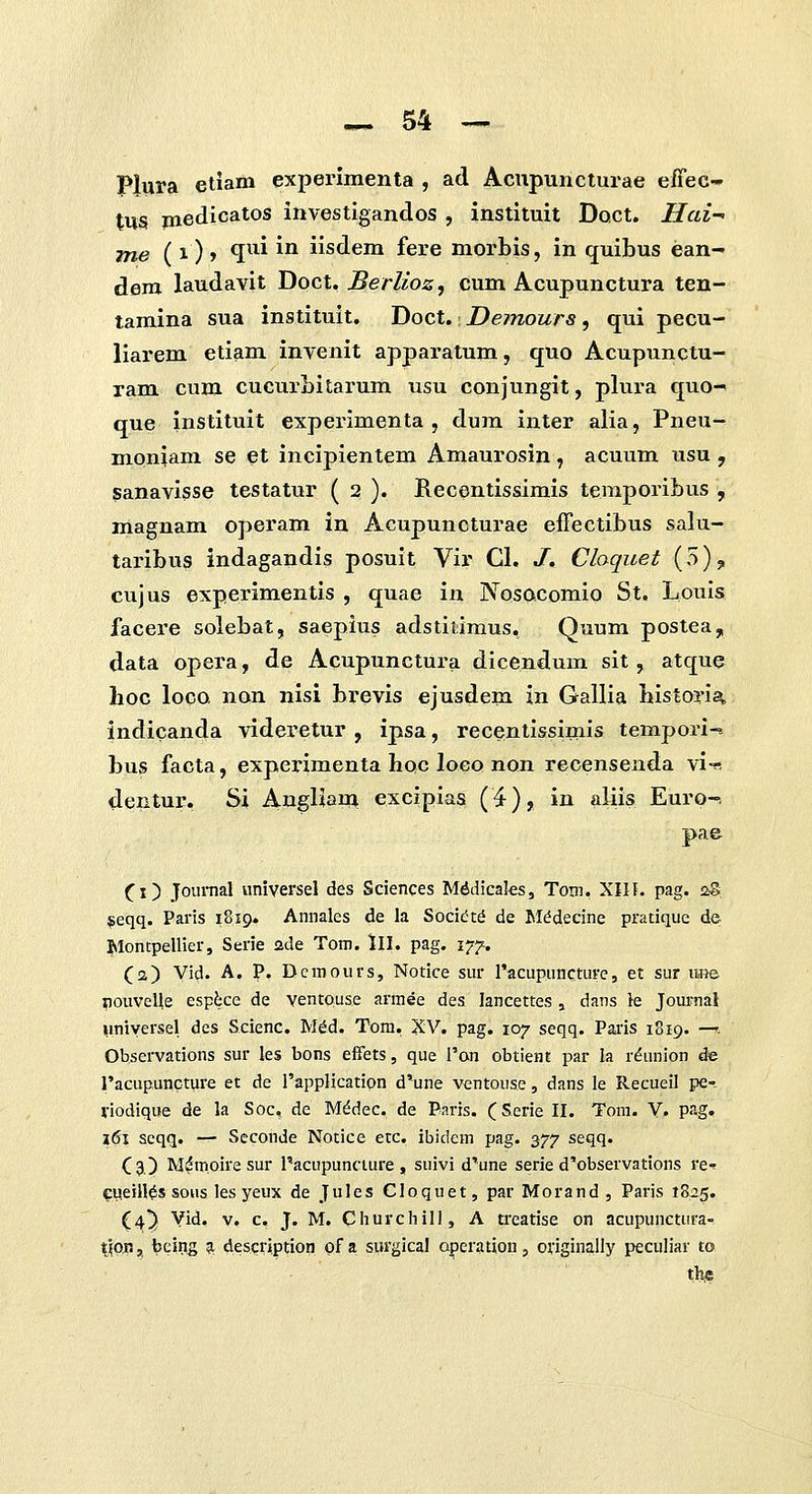 Plura eliam experlmenta , ad Acupuncturae effec- tus piedicatos investigandos , instituit Doct. Hai^ me ( 1) > ^^^i ^^ iisdem fere morbis, in quibus ean- dem laudavit Doct, Berlioz, cum Acupunctura ten- tamina sua instituit. Doct. Demours, qui pecu- liarem etiam invenit apparatum, quo Acupunctu- ram cum cucurbitarum usu conjungit, plura quo-' que instituit experimenta , dum inter alia, Pneu- moniam se et incipientem Amaurosin, acuum usu , sanavisse testatur ( 2 ). Recentissimis temporibus , magnam operam in Acupunoturae effectibus salu- taribus indagandis posuit Vir Cl. J. Cloquet (5);, cujus experimentis , quae in Nosocomio St. Louls facere solebat, saepius adstitimus, Quum postea, data opera, de Acupunctura dicendum sit, atque hoc loco. non nisi brevis ejusdem in Gallia bistoria indicanda videretur , ipsa, recentissimis tempori-- bus facta, experimenta hoc Iocq non recensenda vi-« dentur. Si AugHam excipias (4), in aliis Euro-. pae Ci) Journal universel des Sciences Mddicaks, Tom. XIII. pag. 2& jeqq. Paris 1819. Amiales de la Socic^td de Iil^decine pratique de Jvlontpellier, Serie ade Tom. lll. pag. 177. (2) Vid. A. P. Dcmours, Notice sur I'acupuncture, et sur iwie nouveUe esp^ce de ventouse armee des lancettes , dans ie Journai uniyersel des Scienc. M^d. Tom, XV. pag. 107 seqq. Paris 1819. -^. Observations sur les bons effets, que i'an obtient par la r^union de racupuncture et de I'application d'une ventouse, dans le Recueil pe- viodique de la Soc, de M^dec, de Paris. (Serie II. Tom. V. pag. l6\ scqq. — Scconde Notice etc. ibidem pag. 377 seqq. (3) M^moire sur 1'acupunciure , suivi d^une serie d'observations re-? cu.eiH^s soHS les yeux de Jules Cloquet, par Morand , Paris 1825. (4^ Vid. v, c, J. M. Cliurchill, A treatise on acupunctura- tjon, bcirig ^ description ofa surgical operation, originally peculiar io the