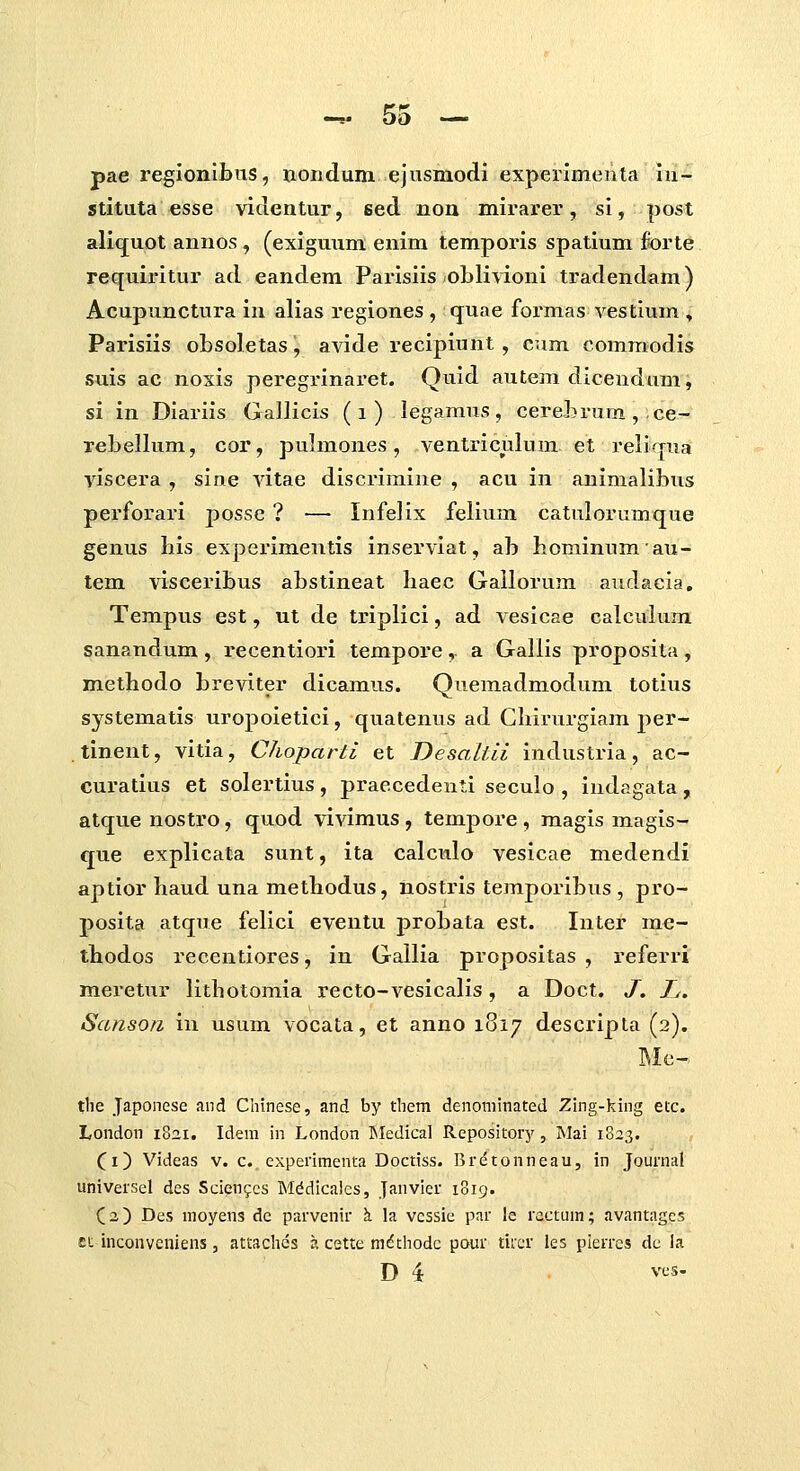 pae regionibus, nondum ejusmodi experimenta lu- stituta esse videntur, sed non mirarer, si, post alicjuot annos, (exiguum enim temporis spatium forte requiritur ad eandem Parisiis ol)li\doni tradendam) Acupunctura in alias regiones , quae formas vestium , Parisiis obsoletas, avide recipiunt, cum commodis suis ac noxis peregrinai*et. Quid autem dicendum, si in Dlariis Gallicls (i) legamus, cerehrum, ce- TeLellum, cor, pulmones, ventriculum et reliqua yiscera , sine vitae discrimine , acu in animalibus perforari posse ? — Infelix felium catulorumque genus his experimentis inserviat, ab bominumau- tem visceribus abstineat haec Gailorum audacia, Tempus est, ut de triplici, ad vesicae calculum sanandum , recentiori tempore, a Gallis proposita, methodo breviter dicamus. Quemadmodum totius systematis uropoietici, quatenus ad Chii-urgiam per- tinent, vitia, Choparti et Desaltii industria, ac- curatius et solertius, praecedenti seculo , indagata, atque nostro, quod vivimus, tempore , magis magis- que explicata sunt, ita calculo vesicae medendi aptior haud una methodus, nostris temporibus , pro- posita atque felici eventu probata est. Inter me- thodos recentiores, in Gallia propositas , referri meretur lithotomia recto-vesicalis, a Doct. J, Tj. Sanson in usum vocata, et anno 1817 descripla (2), tlie Japonese and Chinese, and by them denoniinated Zing-king etc. London i8ai. Idem in London INIedical Repository, Mai 1823. (i) Videas v. c. experimenta Doctiss. Bretonneau, in Journal universel des Sciengcs Mddicalcs, Janvier 1819. (2) Des moyens dc parvenir \ la vcssic par le ractum; avantagcs £t inconveniens , attaches a cette mdthodc pour tircr les pierres dc la D 4 ves-