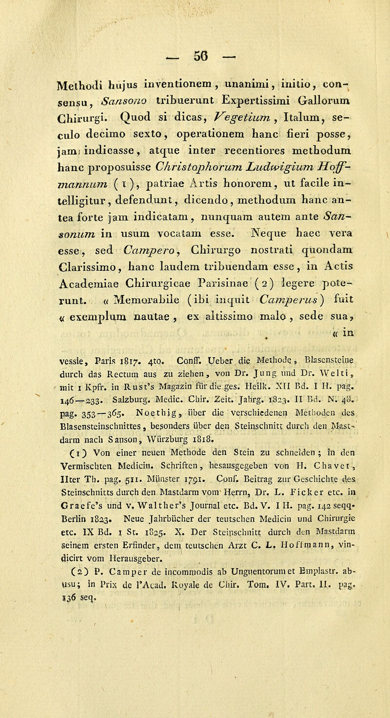 MelhoJi hujus inventionem, unanimi, initio, con- sensu, Sansono tribuerunt Expertissimi Gallorum Ghii-urgi. Quod si dicas, Vegetium ^\\A\xm^ sq- culo decimo sexto, operationem hanc fieri posse, jamj indicasse, atque inter recentiores methodum hanc proposuisse Christophorum Ludwigium Hoff- mannum ( X ), patriae Artis honorem, ut facile in- telligitur, defendunt, dicendo, methodum hanc an- tea forte jam indicatam, nunquam autem ante San- sonum in usum vocatam esse. Neque haec vera esse, sed Campero, Chiiurgo nostrati quondam Clarissimo, hanc laudem tribuendam esse, in Actis Academiae Chirurgicae Parisinae (2) legere pote- runt. « MemQrabile (ibi inquit Camperus) fuit « exemplum nautae , ex altissimo malo , sede sua ? « in vessie, Paris 1817. 410. Conff. Ueber die Metliode, Blasensteine durch das Rectum aus zu ziehen, voii Dr. Jung uud Dr. Welti, mit I Kpfr. in Rust's Magazin fiirdieges. Heilk. XII Bd. I H. pag. I46__233. Salzburg. Medic. Chir. Zeit. Jahrg. 1823. II Bd. N. 48, pag. 353 — 365. Noethig, iiber die verschiedenen Methoden des Blasensteinschnittes, begonders iiber den Steinschnitt durch den Masc- darra nach Sanson, Wiirzburg 1818, CI) Von einer neuen Methode den Stein zu schneiden ; in den Vermischten Medicin. Schriften, hesausgegeben von H. Chavet, Ilter Th. pag. gii. Mviuster I/91. Conf. Beitrag zur Geschichte deSi Steinschnitts durchden Mastdarm vom* H^rrn, Dr. L. Ficker etc. in Graefe's und v. Walther's Journal etc. Bd. V. I H. pag. i^aseqq* Berlin 1823. Neue JalirbUcher der teutschen Medicin und Chirurgie etc. IX Bd. I St. 1835. X. Der SteiriSchnitt durcb den Mastdarm seinem ersten Erfinder, dem teutsciien Arzt C. L. Honmann, vin- dicirt vom Herausgeber. Ca) P. Catnper de incommodis ab Unguentorumet Bmplastr. ab- usu; in Prix de rAcad. Koyale de Chir. Tom, IV. Part, II. pag, 136 seq.