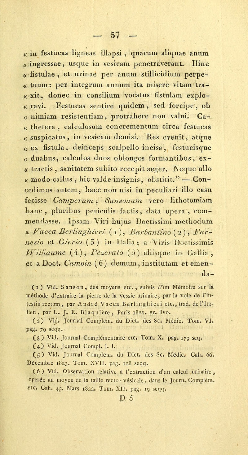« in festucas ligneas illapsi , (juarum aliquae anum « ingressae, usque in vesicam penetraverant. Ilinc (rfistulae , et urinae per anum stillicidium perpe- <( tuum: per integruni annum ita misere vitam tra- (( xit, donec in consilium vocatus fistulam explo- <( ravi. Festucas sentire quidem , sed forcipe, ob <( nimiam resistentiam, protraliere non valui. Ca- <( tlietera , calculosum concrementum circa festucas <( suspicatus , in vesicam demisi. Res evenit, atque <( ex fistula, deinceps scalpello incisa, festucisque <( duabus, calculos duos oblongos formautibus, ex- <( tractis , sanitatem subito recepit aeger. Neque tillo (( modo callus , hic yalde insignis, obstitit. — Con- cedimus autem, liaec non nisi in peculiari illo casu fecisse Camperum , Sansonum vero litliotomiam hanc , pluribus periculis factis , data opera , com- mendasse. Ipsam Viri hujus Doctissimi methodum a Vacca BerlingJiieri (i), Barhaniino [2) , Far- nesio et Gierio (5) in Italia 5 a Viris Doctissimis TViiliaume (4), Pezerato (5) aliisque in Galiia , et a Doct. Camoin (6) demum, iiistitutam et emen- da- (i) Vid. Sanson, des moyens etc., suivis d'an Mdmoire sur la jn^thode d'extraire la pienc de la vessie urinaire, par la voie de Tin- testin rcctum 5 par Andr6 Vacca Berlinghieri etc, trad. de Tlta- lien , par L. J. E. Blaquit;re, Paris 1821. gr. 8vo. (a) Vid. Journal Complifm. du Dict. des Sc. Medic. Tom. VI. pag. 79 seqq. Cs) Vid. Journal Complementaire etc. Tom. X. pag. 179 scq. C4) Vid. Journal Compl. I. 1. (5) Vid. Journal Compl^m. du Dict. des Sc. Mddic. Cali. 66> Ddcembre 1823. Tom. XVII. pag. 128 seqq. (6) Vid. Observation relativc a rextraction d'un calcul urinaire, operde au moyen de la taille recto-vdsicalc, dans le Journ. Compl^m. ctc, Cah. 45. Mars 1822. Tom. XII. pag. 19 seqq. D 5