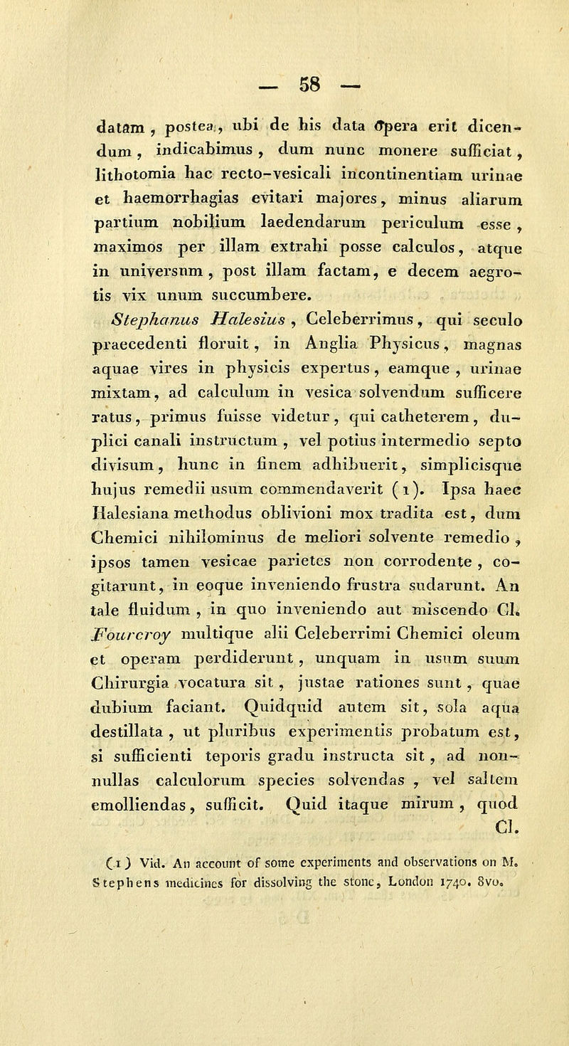 datam , postea , ubi de hls data (Tpera erit dlcen- dum, indicabimus , dum nunc monere sufficiat, lithotomia hac recto-vesicali incontinentiam urinae et haemorrhagias evitari majores, minus aliarum partium nohilium laedendarum periculum esse , maximos per illam extrahi posse calculos, atque in universnm , post illam factam, e decem aegro- tis vix unum succumhere. Stephanus Halesius , Geleberrimus, qui seculo praecedenti floruit, in Anglia Physicus, magnas aquae vires in physicis expertus , eamque , urinae mixtam, ad calculum in vesica solvendum sufficere ratus, primus fuisse videtur, qui catheterem, du- plici canali instructum , vel potius intermedio septo divisum, hunc in finem adhibuerit, simplicisque hujus remedii usum commendaverit (i). Ipsa haec Haleslana methodus obllAdoni mox tradita est, dum Chemlci nihilomlnus de meliori solvente remedio , ipsos tamen vesicae parietcs non corrodente , co- gitarunt, in eoque inveniendo frustra sudarunt. An tale fluidum , in quo inveniendo aut miscendo GI, Fourcroy multique alil Geleberrlmi Chemici oleum et operam pcrdiderunt, unquam in usum suum Chirurgia vocatura sit, justae rationes sunt, quae dubium faciant. Quidquid autem slt, sola aqua destillata , ut pUirlbus experimentls probatum est, sl sufficlenti teporls gradu instructa sit , ad non- nullas calculorum specles solvendas , vel saltem emolllendas, sufficit. Quid itaque mlrum, quod Cl. (13 Vid. An accoiint of some experiments and observations on M, Stephens medicines for dissolving tlie stone, London 1740. 8vo«
