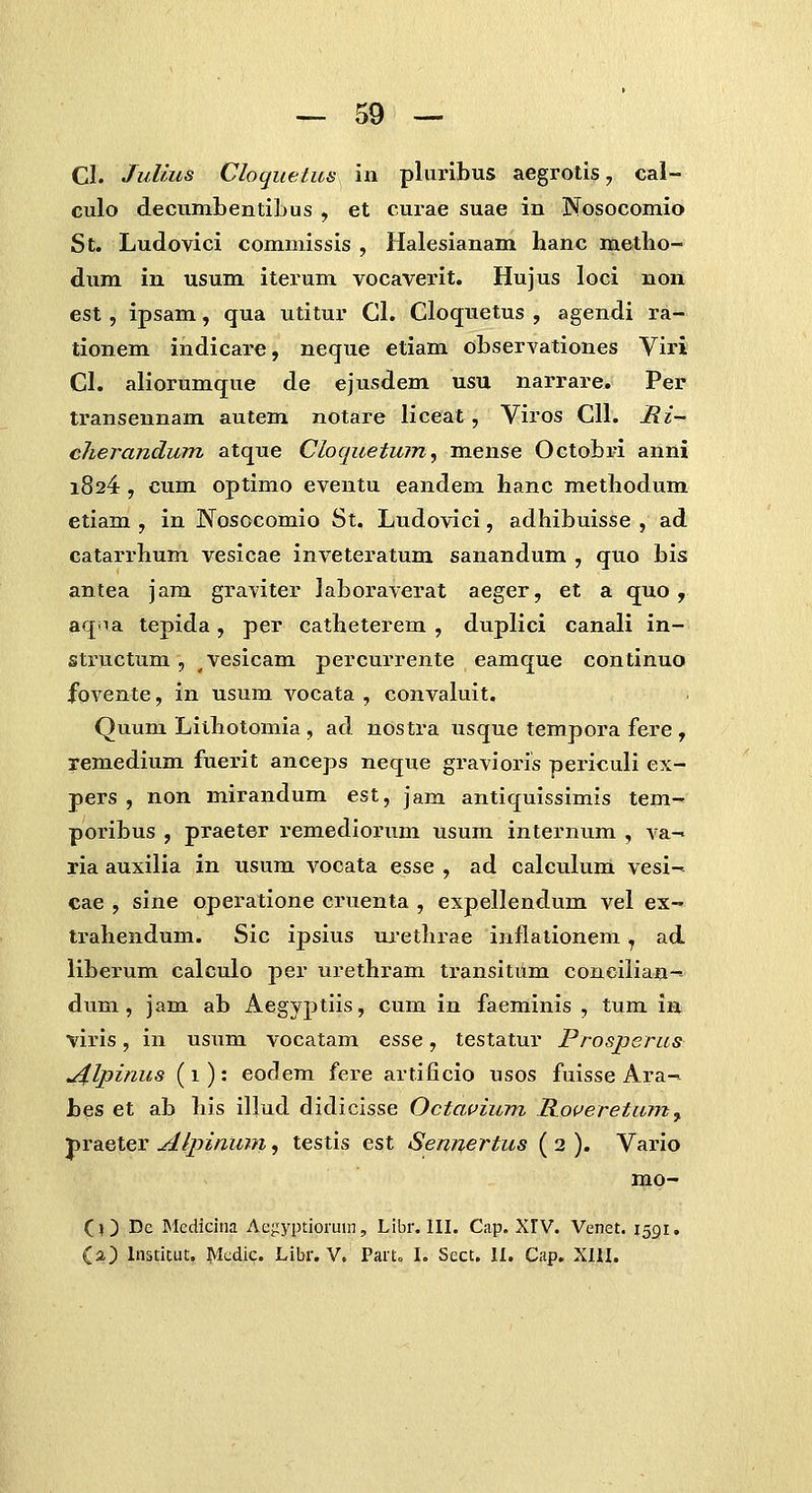 Cl. JuUus Cloquetus in pluribus aegrotis, cal- culo decumbentibus , et curae suae in Nosocomio St. Ludovici commissis , Halesianam hanc metbo- dum in usum iterum vocaverit. Hujus loci non est, ipsam, qua utitur Gl. Cloquetus , agendi ra- tionem indicare, neque etiam observationes Viri Cl. aliorumque de ejusdem usu narrare. Per transennam autem notare liceat, Viros Cll. JRi~ cherandum atque Cloquetum^ mense Octobri anni 1824 , cum optimo eventu eandem hanc methodum etiam , in Nosocomio St. Ludovici, adhibuisse , ad catarrhum vesicae inveteratum sanandum , quo bis antea jam graviter laboraverat aeger, et a quo, aqna tepida, per catheterem , duplici canali in- structum, vesicam percurrente eamque continuo fovente, in usum vocata , convaluit. Quum Lilhotomia , ad nostra usque tempora fere, remedium fuerit anceps neque gravioris periculi ex- pers , non mirandum est, jam antiquissimis tem- poribus , praeter remedioimm usum internum , va- ria auxilia in usum vocata esse , ad calculum vesi- cae , sine operatione cruenta , expellendum vel ex- trahendum. Sic ipsius ui*ethrae inflationem ^ ad liberum calculo per urethram transitdm conciliaa-^ dum, jam ab Aegyptiis, cum in faeminis , tum in viris, in usum vocatam ziSQ, testatur Prosperus j^lpinus (1): eodem fere artificio usos fuisse Ara- bes et ab his illud didicisse Octavium R.o(Jeretu?7i^ praeter Alpintmi, testis est Sennertus ( 2 ). Vario mo- (O Dc IMcdicina Ae^yptioruin, Libr. III. Cap. XrV. Venet. 1591. (a) Institut. Mcdic. Libr. V. Part^ L Sect. II. Cap. XIII.