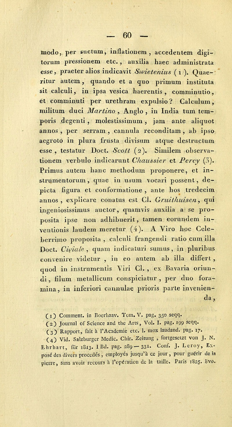 modo, per suctum, inilationem , accedenlem digi- torum pressionem etc., auxilia haec administrata esse, praeter alios indicavit Swietenius (i ). Quae- ritur autem, quando et a quo primum instituta sit calculi, in ipsa vesica haerentis , comminutio, et comminuti per urethram expulsio ? Calculum, militum duci Martino , Anglo , in India tum tem- poris degenti , molestissimum , jam ante aliquot annos , per sei-ram , cannula reconditam, ab ipso aegroto in plura frusta divisum atqvie destructum esse , testatur Doct. Scott (2). Similem observa- tionem verbulo indicarunt Chaussier et Percy (5). Px'imus autem hanc methodum proponere, et in- strumentorum, quae in usum vocari possent, de- picta figura et conformatione , ante hos tredecim annos , explicare conatus est Cl. Qruithuisen, qui ingeniosissimus auctor, quamvis auxilia a se pro- posita ipse non adhibuerit, tamen eorundem in- ventionis laudem meretur (4). A Viro hoc Cele- berrimo proposita , calculi frangendi ratio cum illa Doct. Cii^iaie , quam indicaturi sumus , in pluribus convenire videtur , in eo autem ab illa difFert , quod in instrumentis Viri Cl. , ex Bavaria oriun- di, filum metallicuni conspiciatur , per duo fora- mina, in inferiori cannulae prioris parte invenien- da, (1) Comment. in Boerhaav. Tom. V. pag, 350 seqq. (2) Jom-nal of Science and the Arts, Vol. I. pag. 199 seqq. (3) Rappoi-t, fait a TAcademie etc. I. mox laudand. pag. 17. (4) Vid. Salzburger Medic. Chir. Zeitung , fortgeselzt von J. N. Ehrhart, air 1813. I Bd. pag. 289—331- Conf. J. Leroy, Ex- pos^ des divers proccdes , employes jusqu'k ce jour , pour gudrir de la pieu'e, sans avoir recours a l'op^ration dc la taille. Paris 1825. 8vo.
