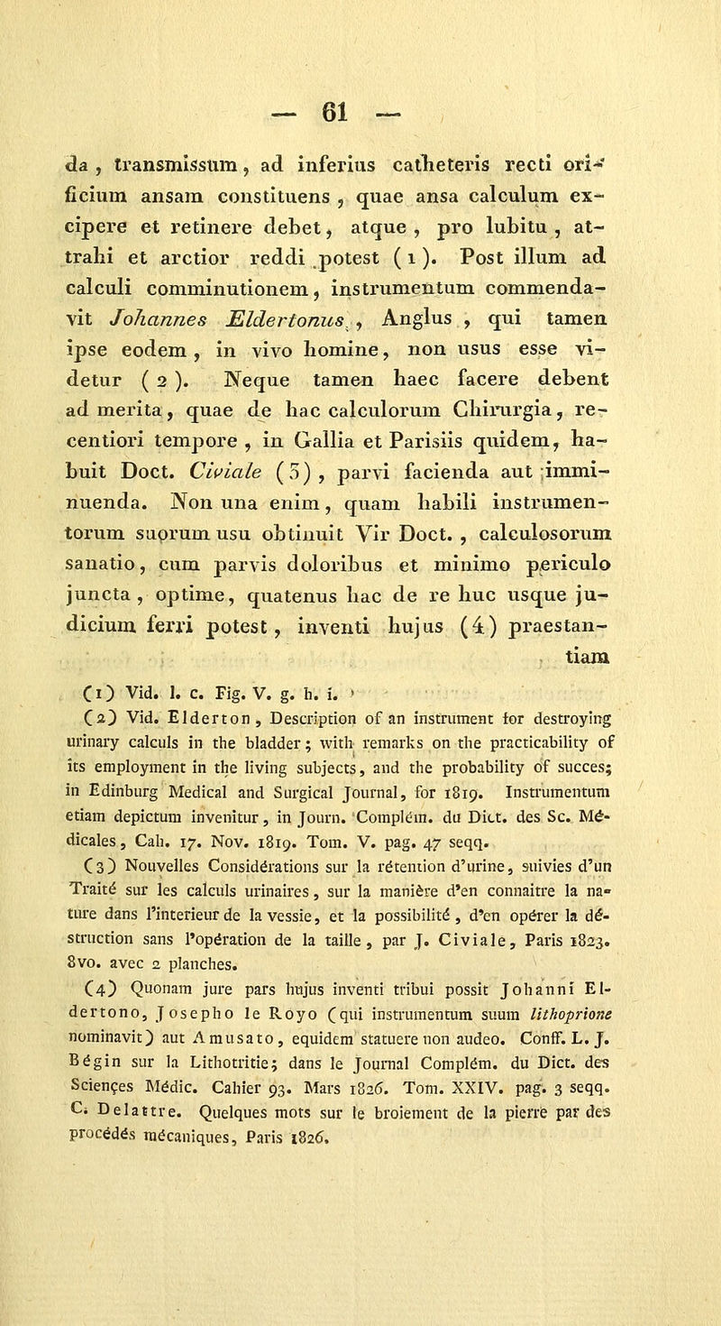 da , Iransmissum, ad inferius catheteris recti ori*' ficium ansam constituens , quae ansa calculum ex- cipere et retinere debet, atque , pro lubitu , at- trahi et arctior reddi potest (i). Post illum ad calculi comminutionem, instrumentum commenda- vit Joliannes EldeTtonus., Anglus , qui tamen ipse eodem, in vivo homine, non usus esse vi- detur ( 2 ). Neque tamen haec facere dehent ad merita, quae de hac calculorum Ghirurgia, re- centiori tempore , in Gallia et Parisiis quidem, ha- buit Doct. Clviale (5), parvi facienda aut-immi- nuenda. Non una enim, quam habili instrumen- torum suprum usu obtinuit Vir Doct. , calculosorum sanatio, cum parvis doloribus et minimo periculo juncta , optime, quatenus hac de re huc usque ju- dicium ferj*i potest, inventi hujus (4) praestan- tiam Ci) Vid. 1. c. Fig. V. g. h. i. • Ca) Vid. Elderton, Description of an instrument for destroyiiig urinary calculs in the bladder; vvith remarks on the practicability of its employment in tlie living subjects, and the probability of succes; in Edinburg Medical and Surgical Journal, for 1819. Instrumentum etiam depictum invenitur, in Journ. Compltim. du Ditt. des Sc. Md- dicales, Cah. 17. Nov. 1819. Tom. V. pag. 47 seqq. Cs) Nouvelles Consid^rations sur la r^tention d^urine, suivies d'un Trait^ sur les calculs urinaires, sur la manifere d'en connaitre la na« ture dans rinterieur de lavessie, et la possibilitd, d'en op^er la d^- struction sans I'opdration de la taille, par J. Civiale, Paris 1823. 8vo. avec 2 planches. C4) Quonam jure pars hujus inventi tribui possit Johanni El- dertono, Josepho le Royo Cqi instrumentum suum lithoprione nominavit) aut Amusato, equidem statuere non audeo. Conff. L. J. B^gin sur la Lithotritie; dans le Journal Compldm. du Dict. des Scien^es ]\I^dic. Cahier 93. Mars 1826. Tom. XXIV. pag. 3 seqq. Ci Delastre. Quelques mots sur le broiement de h pierre par des proc^d^s m^caniques, Paris 1826.