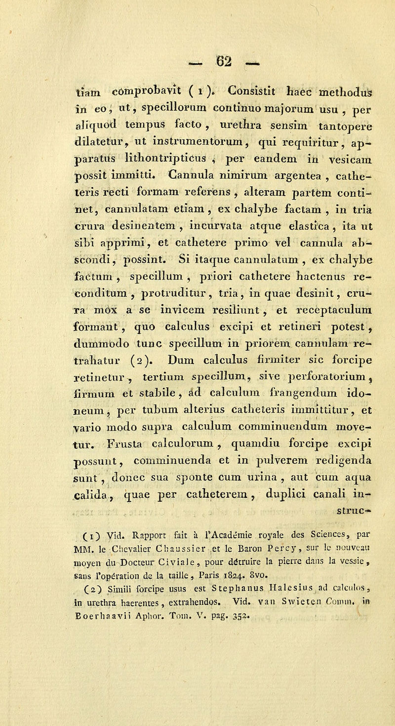 liam cOmprobavit ( i ). Consistit haec methodus in eo; ut, specillopum continuo majorum usu , per aliquod tempus facto , urethra sensim tantopere dilatetur, ut instrumentorum, qui requiritur, ap- paratus lithontripticus ^ per eandem in vesicam possit immitti. Cannula nimirum argentea , cathe- teris recti formam referiens , alteram partem conti- net, cannulatam etiam , ex chalybe factam , in tria crura desinentem , incurvata atque elastica, ita ut sibi apprimi, et cathetere primo Vel cannula ab- scondi, possint. Si itaque cannulatum , ex chalybe factum , specillum , priori cathetere hactenus re- conditum , protruditur, tria, in quae desinit, ci'u- ta mOx a se invicem resiliunt, et receptaculum formant , quo calculus excipi et retineri potest, dummodo tunc specillum in priorem cannulam re- trahatur (2). Dum calculus lirmiter sic forcipe retinetur^ tertium specillum, sive perforatorium, firmum et stabile, ad calculum frangendum ido- neum, per tubum alterius catheteris immittitur, et Vario modo supra calculum comminuendum move- tur. Fi'usta calculorum , quamdiu forcipe excipi possunt, comminuenda et in pulverem redigenda sunt, donec sua sponte cum urina , aut cum aqua Calida, quae per catheterem, duplici canali in- struc- (_i) yid. Rapport fait a i'Acadcmie royale des Sciences, par MM. le Chcvalier Cbaussier .et le Baron Percy, sur !c nouvcaii moyen du Docteur Civiale, pour ddtruire la pierre dans la vessie, sans ropdration de la taille, Paris 1824. 8vo. (2) Simili forcipe usus est Stephanus Ilalesius ad calculos, in urethra haerentes, extrahendos. Vid. van Swieten Comm. in Eoerhaavii Aphor. Tom. V. pag. 352.