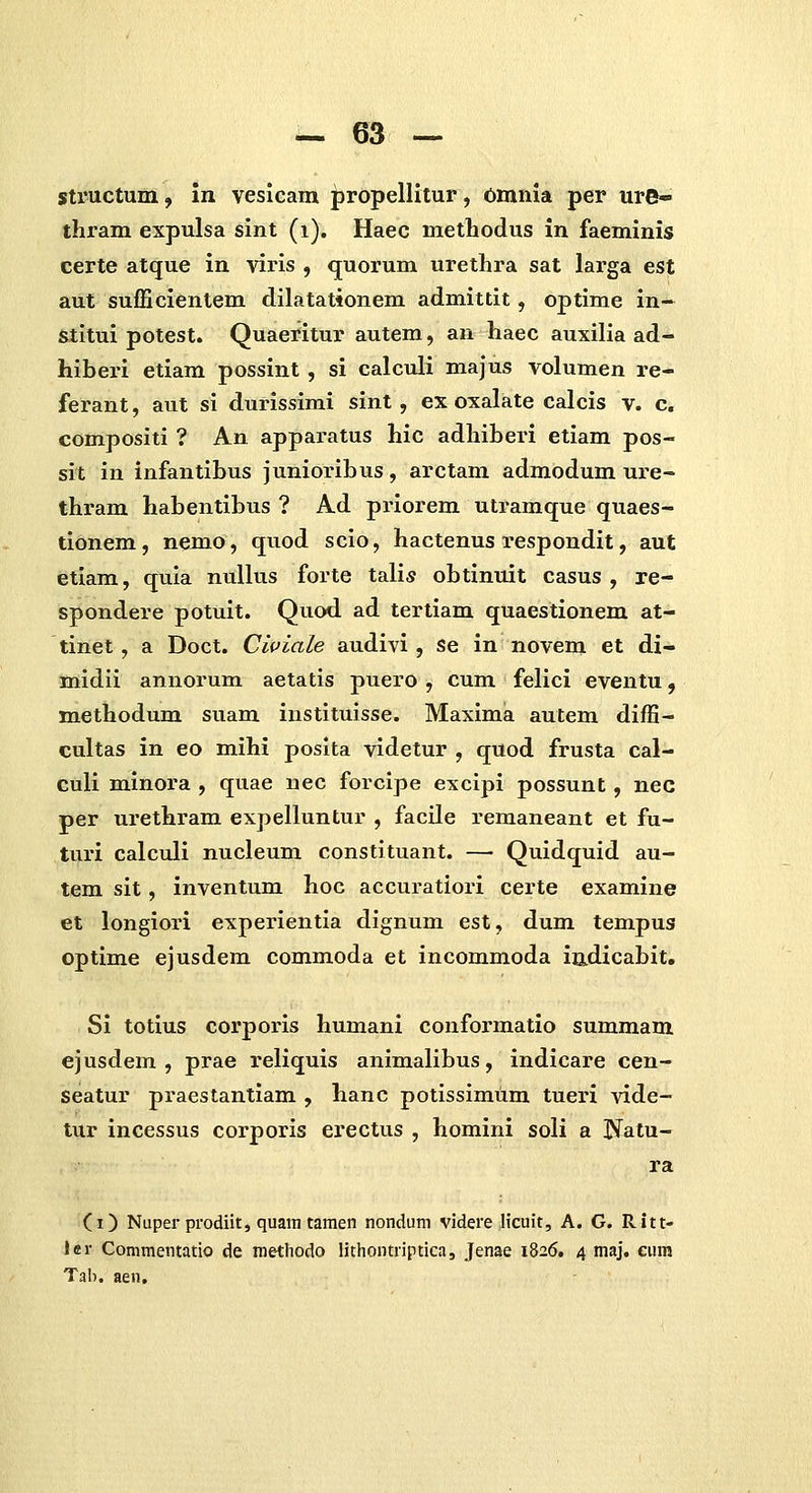 structum, in veslcam propellitur, omnla per ure- thram expulsa slnt (i). Haec methodus in faeminis certe atque in viris , quorum urethra sat larga est aut sufficientem dilatationem admittit, optime in-^ Stitui potest. Quaeritur autem, an haec auxilia ad- hiberi etiam possint, si calculi majus volumen re- ferant, aut si durissimi sint, ex oxalate calcis v. c, compositi ? An apparatus hic adhiberi etiam pos- sit in infantibus junioribus, arctam admodum ure- thram habentibus ? Ad priorem utramque quaes- tionem, nemo, quod scio, hactenus respondit, aut etiam, qula nuUus forte talis obtinuit casus , re- spondere potuit. Quod ad tertiam quaestionem at- tinet, a Doct. Civiale audivi , se in novem et di- midii annorum aetatis puero , cum felici eventu, methodum suam instituisse. Maxima autem diffi- cultas in eo mihi poslta videtur , quod frusta cal- culi minora , quae nec forcipe excipi possunt, nec per urethram expelluntur , facile remaneant et fu- turi calculi nucleum constituant. —• Quidquid au- tem sit, inventum hoc accuratiori certe examine et longiori experientia dignum est, dum tempus optime ejusdem commoda et incommoda iadicabit. Si totius corporis humani conformatio summam ejusdem , prae reliquis animalibus, indicare cen- seatur praestantiam , hanc potissimUm tueri vide- tur incessus corporis erectus , homini soli a Pi^atu- ra (i) Nuper prodiit, quam tamen nondum videre licuit, A. G. Ritt- ler Commentatio de metliodo lithontriptica, Jenae 1826. 4 maj. cum Tal). aen.