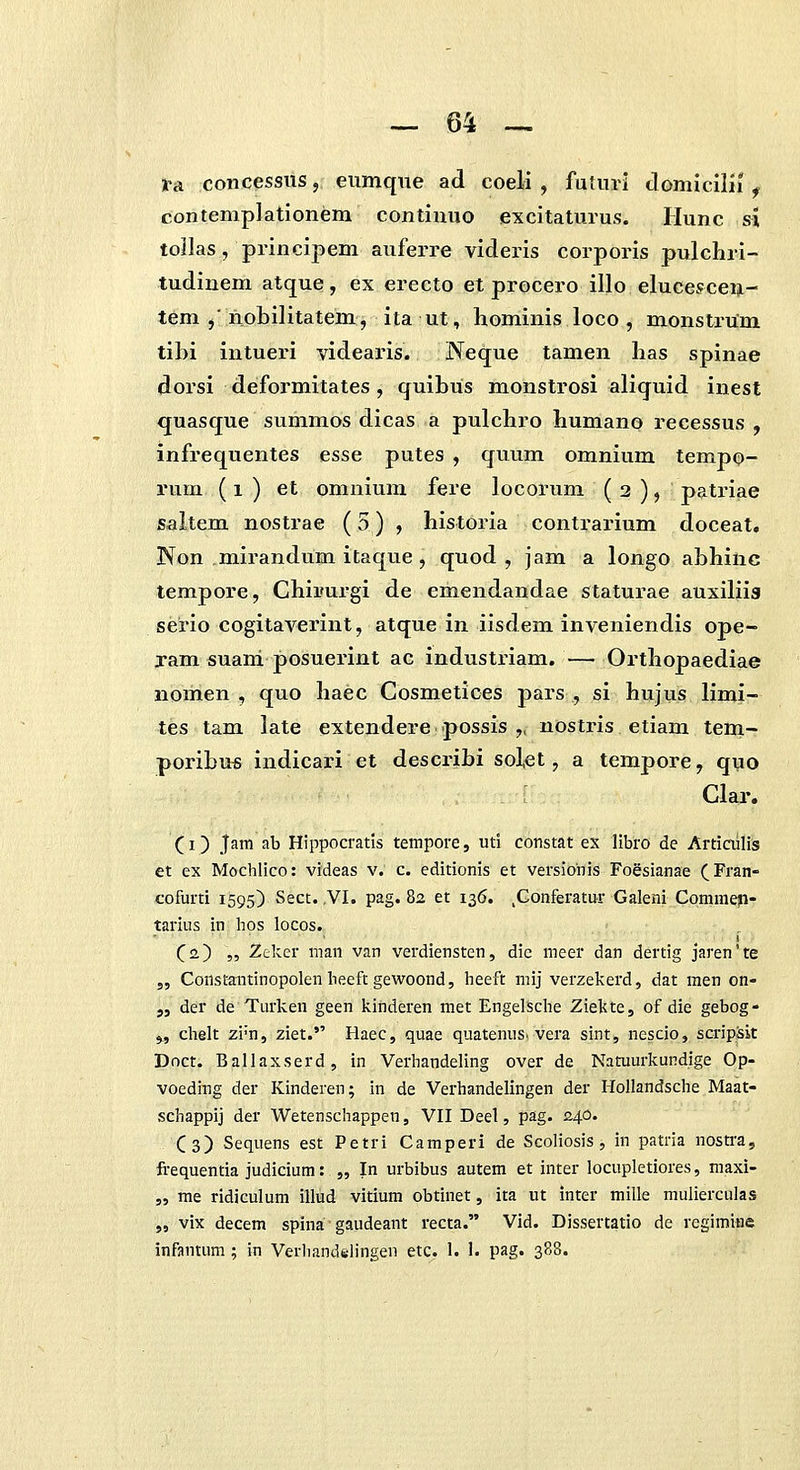 i-a concessiis, eumqiie ad coeH , futini domicllii ^ contemplationem continuo excitaturus. Hunc si tollas, principem auferre videris corporis pulchri- tudinem atque, ex erecto et procero illo elucesceijL- tem ,'nobilitatem, ita ut, hominis loco , monstrUm tibi intueri videaris. Neque tamen has spinae dorsi deformitates, quibus monstrosi aliquid inest quasque summos dicas a pulchro humano recessus , infrequentes esse putes , quum omnium tempo- rum (i) et omnium fere locorum (2), patriae saltem nostrae (5) , historia contrarium doceat. Non mirandum itaque , quod , jam a longo abhinc tempore, Chii»ui-gi de emendandae staturae auxiliis serio cogitaverint, atque in iisdem inveniendis ope- xam suani posuerint ac industriam. — Orthopaediae nomen , quo haec Cosmetices pars , si hujus limi- tes tam late extendere possis ,. nostris etiam tem- poribus indicari et describi solet, a tempore, quo Clar. (I) Jam ab Hippocratls tempore, uti constat ex libro de Articiilis et ex Mochlico: videas v. c. editionis et versiohis Foesianae (Fran- cofurti 1595) Sect. ,VI. pag. 82 et 136. ,Gonferatur Galeni Commepi- tarius in hos locos. (^2) „ Zcker man van verdiensten, dic meer dan dertig jaren'te 3, Constantinopolenheeft gewoond, heeft mij verzelvcrd, dat men on- „ der de Turken geen kinderen met EngelSche Ziekte, of die gebog- ^ chelt zi'n, ziet. Haec, quae quatenus. vera sint, nescio, scripSit Doct. Ballaxserd, in Verhandeling over de Natuurkundige Op- voeding der Kinderen; in de Verhandelingen der Hollandsche Maat- schappij der Wetenschappen, VII Deel, pag. 240. Cs) Sequens est Petri Camperi de Scoliosis , in patria nosti-a, frequentia judicium: „ In urbibus autem et inter locupletiores, maxi- 5, me ridiculum illud vitium obtinet, ita ut inter mille mulierculas „ vix decem spina gaudeant recta. Vid. Dissertatio de regimine infantum ; in Verhand6hngen etc^. 1. 1. pag. 388.