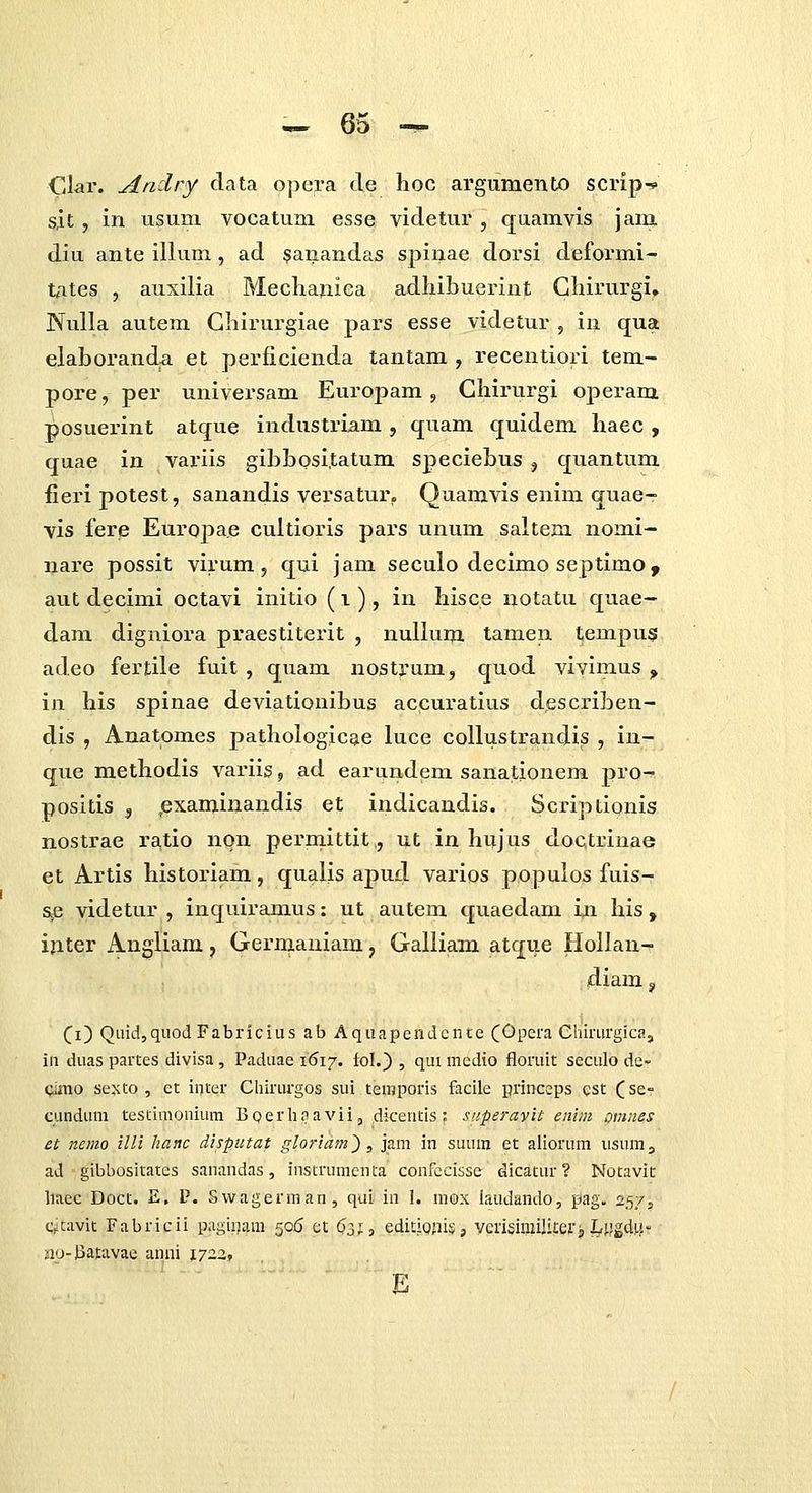 Clar. Aridry clata opera tle hoc argumento scrip-c s,it, in usuni vocatuni esse videtur , quamvis jani diu ante illum, ad $anandas spinae dorsi deformi- tAtes , auxilia Meclianiea adhibuei-int Ghirurgi» Nulla autem Chirurgiae pars esse videtur , in qua elaboranda et perficienda tantam , recentiori tem- pore, per universam Europam, Chirurgi operam posuerint atque industriam, quam quidem haec , quae in variis gibbosi.tatum speciebus , quantum fieripotest, sanandis versatur. Quamvis enim quae- vis fere Euroj)a.e cultioris pars unum saltem nomi- nare possit virum, qui jam seculo decimo septimo , aut decimi octavi initio (i), in hisce notatu quae- dam digniora praestiterit , nullum tamen tempus adeo fertile fuit , quam nostjrum, quod vivimus ^ in his spinae deviationibus accuratius describen- dis , Anatomes pathologicae luce collustrandis , in- que methodis variig ^ ad earuudem sanationem pro^ positis , (examinandis et indicandis. Scriptionis nostrae ra.tio non permittit,, ut in hujus doctrinae et Artis historiam, qualis apud varios populos fuis-: s^e videtur , inquiramus: ut autem quaedam in his, ifiter Angliara, Gernianiam, Galliam atque Hollan-r' diam j Ci) Qaid,quoJ Fabricius ab Aquapendcnte (Opera Chirurgica, in duas partes divisa , Paduae \<S\j. fol.) , qui mcdio floruit seculo de- Qljtio sexto , et inter Chinirgos sui temporis facile princeps cst ^se- cundum testimouium Boerhnavii, dicentis : superayit eiiiiii omnes et nemo illi hanc disputat gloriam'), jam in suum et aliorum usumj ad gibbositates sanandas, instrumenta confecisse dicatur ? Notavit liaec Doct. E. P. Svvagerman, qai in 1. niox iaudando, pag. 257, CfCavit Fabricii paginam 50(5 et $3;, editJQjiis, verisimililei-, I^ygd!^-- no-Jiatavac anni lyzz, ■ E