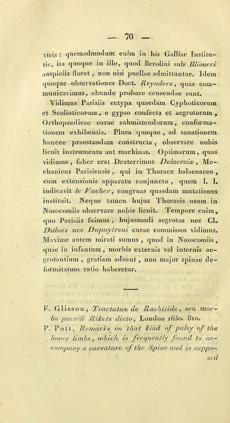 — 10 - ti?ris : quemaclmodum enim in his Galliae Insdtu- tis, ita quoque in illo, quod Berolini sub Blomeri auspiciis flaret , non nisi puellae admittuntui'. Idem quoque observationes Doct. Reyaders, quas- com- municavimus, abunde probare censendae sunt, Vidimus Parisiis ectypa quaedam Cyphoticorum et Scolioticorum, e gypso confecta et aegrotorum , Orthopaedicae eurae submittendorum, conforma- lionem exhibentia. Plura quoque , ad sanationem hancce praestandam constructa, observare nobis jicuit instrumenta aut machinas. Optimarum, quas vidinius , faber erat Ilexterrimus Delacrolx , Me- ehanicus Parisiensis , qui in Thorace balaenaceo , cum extensionis apparatu conjuncto , quem I. 1, indicavit le J^acher, congruas quasdam mutationes instituit. Neque tamen hujus Thoracis usum in Nosocomiis observare nobis licuit. Tempore enim, quo Parisiis fuimus , hujusmodi aegratos nee CI. Duhois nec Dicjniytreni curae commissos vidimus. Maxime autem mirati sumus , quod in Nosocomiis, quae in infantum, morbis externis vel internis ae- grotantium , gratiam adsunt , non major spinae de- formitatum ratio haberetur. F, Glisson, TractatiLSK de RacJiitide ^ seii mor~ bo jjiLerili liikets dicio^ London i65o. 8vo. P. Pott, Remarls on that Jcind of palsy of the lower Linibs, which is freqiiently found io ac- coiupany a curvatare of the Spine and is suppo- sed