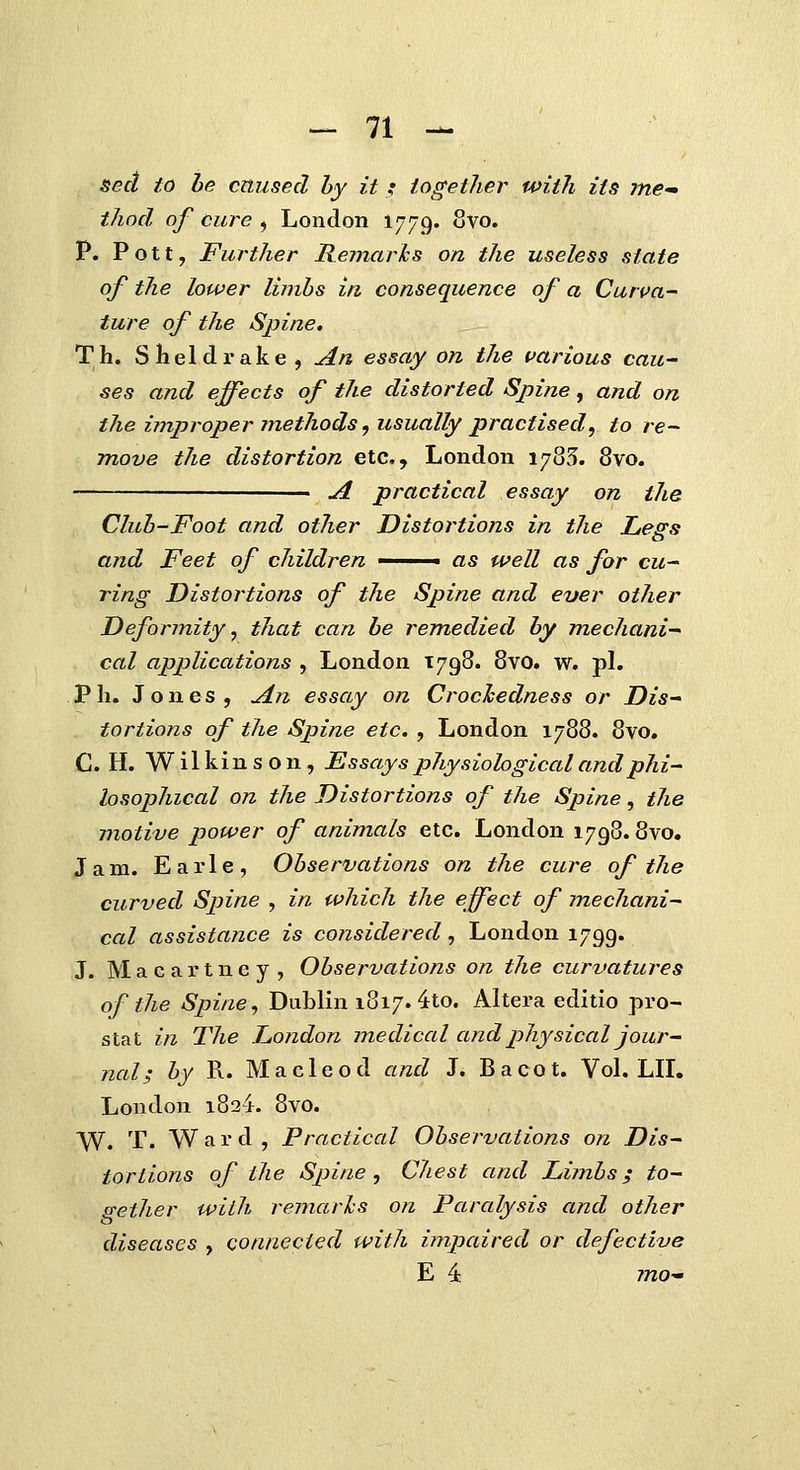 sed to he crtused hy it _: iogetJier witli iis ine-m thncl of ciire , London 1779. oVo. P. Pott, Further Remarks on the useless state of the lower limhs iri consequence of a Curva- ture of the Spine, Th. Sheldrake , An essay on the uarious cau- ses and effects of the distorted Spine, and on the i?nproper jnethods, usually practised, to re- move the distortion etc, London 1785. 8vo. ■ ul practical essay on the Cluh-Foot and other Distortions in the Legs and Feet of children ■ as well as for cu- ring Distortions of the Spine and ever other Deformity, that can he remedied hy mechani- cal applications , London 1798. 8vo. w. pl. Ph. Jones, ^n essay on Crochedness or Dis^ tortions of the Spine etc. , London 1788. 8vo. C. H. W il kin s o n , EssaysplLysiological andphi- losophical on the Distortions of tJie Spine, tJie motive power of animals etc. London 1798.8vo. Jam. Earle, Ohservations on the cure of the curved Spine , in which the effect of mechani- cal assistance is considered, London 1799. J. M a c a r t n e y , Observations on the curvatures of the Spine, Dublin 1817. 4to. Altera editio pro- stat in The London medical andphysical jour- nal; hy R. Ma c 1 eo d and J. B a co t. Vol. LIL London 1824. 8vo. W. T. Ward, Practical Ohservations on Dis- tortions of ihe Spine , Chest and Limhs; to- gether with remarlcs on Paralysis and other diseases , connecied with impaired or defective E 4: 7720-