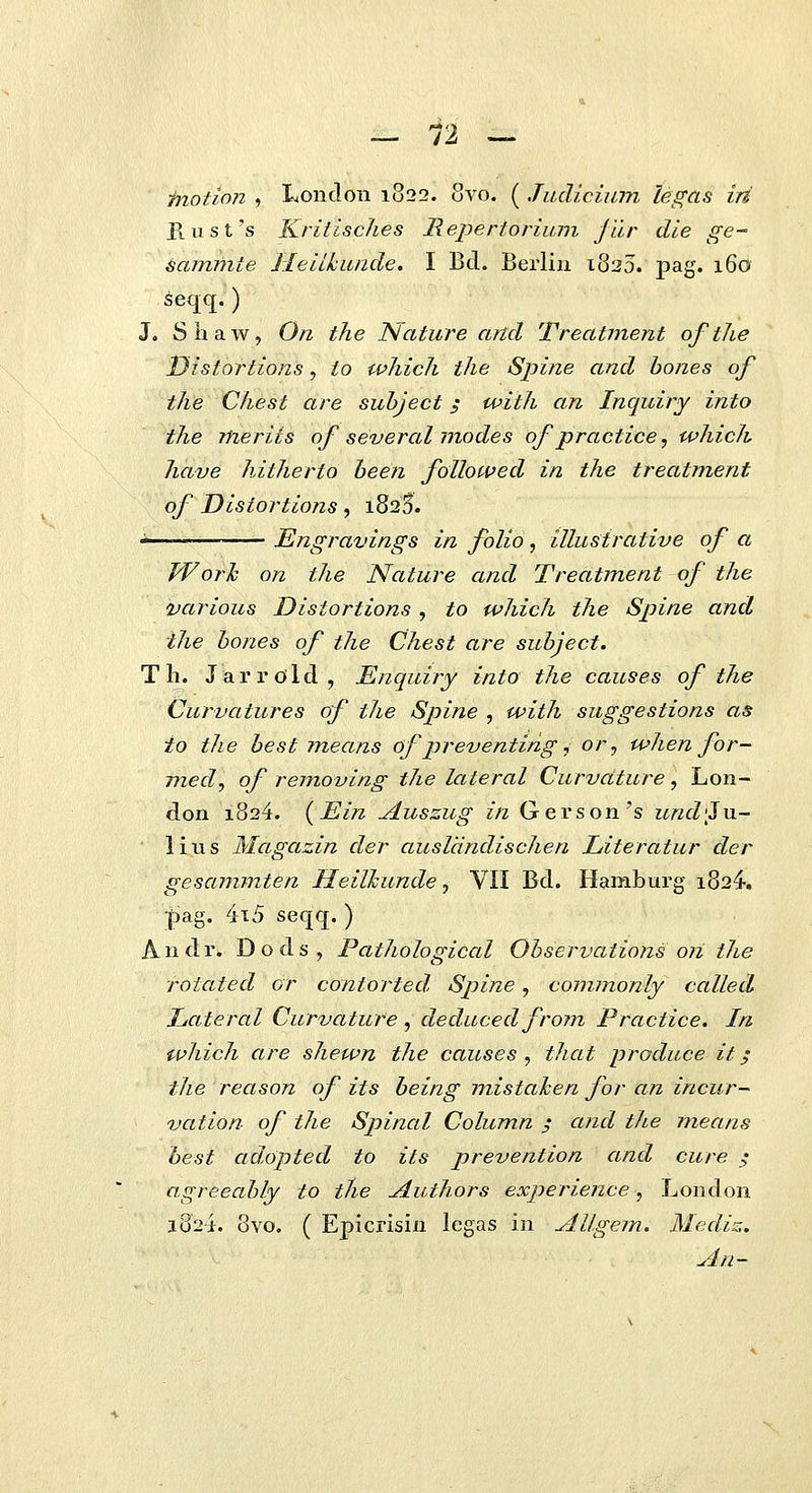 inotion , Lonclon 1822. 8vo. ( Judicium legas iri P(.ust's Kriiisches Repertorium jur die ge~ ^ammte Ileiikunde. I Bd. Beiiin 1820. pag. 160 ^eqq.) J, ShaAv, On the ISlature artd Treatment ofthe Distortions, to which the Spine and bones of the Chest are suhject; with an Inquiry into the meriis of several modes ofpractice, which have hitherto heen foUowed in the treatment of Disiortions, 1825. -—— Engravings in folio , illustrative of a Worh on the Nature and Treatment of the various Distortions , to which the Spine and the hones of the Chest are suhject. Tli. Jarrold, Enquiry into the causes of the Curvatures of the Spine , with suggestions as io the hest means of preventirig ^ or^ when for- med, of removing the lateral Curvature, Lon- don 1824. {Ein yluszug in Gerson's und'JvL~ lius Magazin der ausldndischen Literatur der gesammten Heilhunde, VII Bd. Hamburg i824-. ]Sag. 4i5 seqq. ) Andr. Dods, Pathological Ohservations on the rotated or contorted. Spine, commonly called Lateral Curvature , deduced from Practice. In which are shewn the causes , that produce it; the reason of its heing mistahen for an incur-~ vation of the Spinal Cohimn ; and the means best adopted to its prevention and cure ; agreeahly to the ^uthors experience, London 1824. 8vo. ( Epicrisin lcgas in Allgem. Mediz. An-