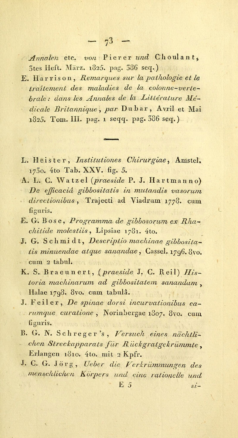 Annaten etc. von P i e r e r und C h o ul a n t j 5tes Heft. Miivz. 1825. j^ag. ^Z^ seq.) E. H a r r i s o n , Remarques sur^ la pathologie et le traitement des malaclies de la colonne-verte^ hrale: dans les Annales de la Lltterature Me~ dicale Britannique, par Dubar, Avril et Mai 1825. Tom. in. pag. 1 seqq. x^ag. 586 seq.) L. Hsister, Institutiones Chirurgiae^ Anistel, 1750. 4to Tab. XXV. fig. 5. A. L. C. Watzel {praeside P. J. Hartmanno) De efficacid gibhositatis in mutandis vasorum directionihus, Ti-ajecti ad Viadrum 1778. cum figuris. E. G. Bose, Progxamma de gihhosorum ex Ilha- chitide molestiis ^ Lipsiae 1781. 4to. J. G. Schmidt, Descriptio machinae gihhosita tis minuendae atque sanandae, Cassel. 1796. 8vo. cum 2 tabuL K. S. Braeunert, {^praeside J. C. Reil) His~ toria machinarum ad gibhositatem sanandam , Halae 1798. 8vo. cum tabula. J. F e i 1 e r , De spinae dorsi incurvationihus ea~ rumque curatione , Norinbergae 1807. 8vo. cum figuris. B. G. N. Schreger's, Versuch eines ndchtli- ■ chen Strechapparats fdr Iluckgratgelriunmte, Erlangen 1810. 4to. mit 2 Kpfr. J. C. G. J o r g , Ueber die Verhrujnmungen des menschlichen Kdrpers und eine rationelle und E 5 si-