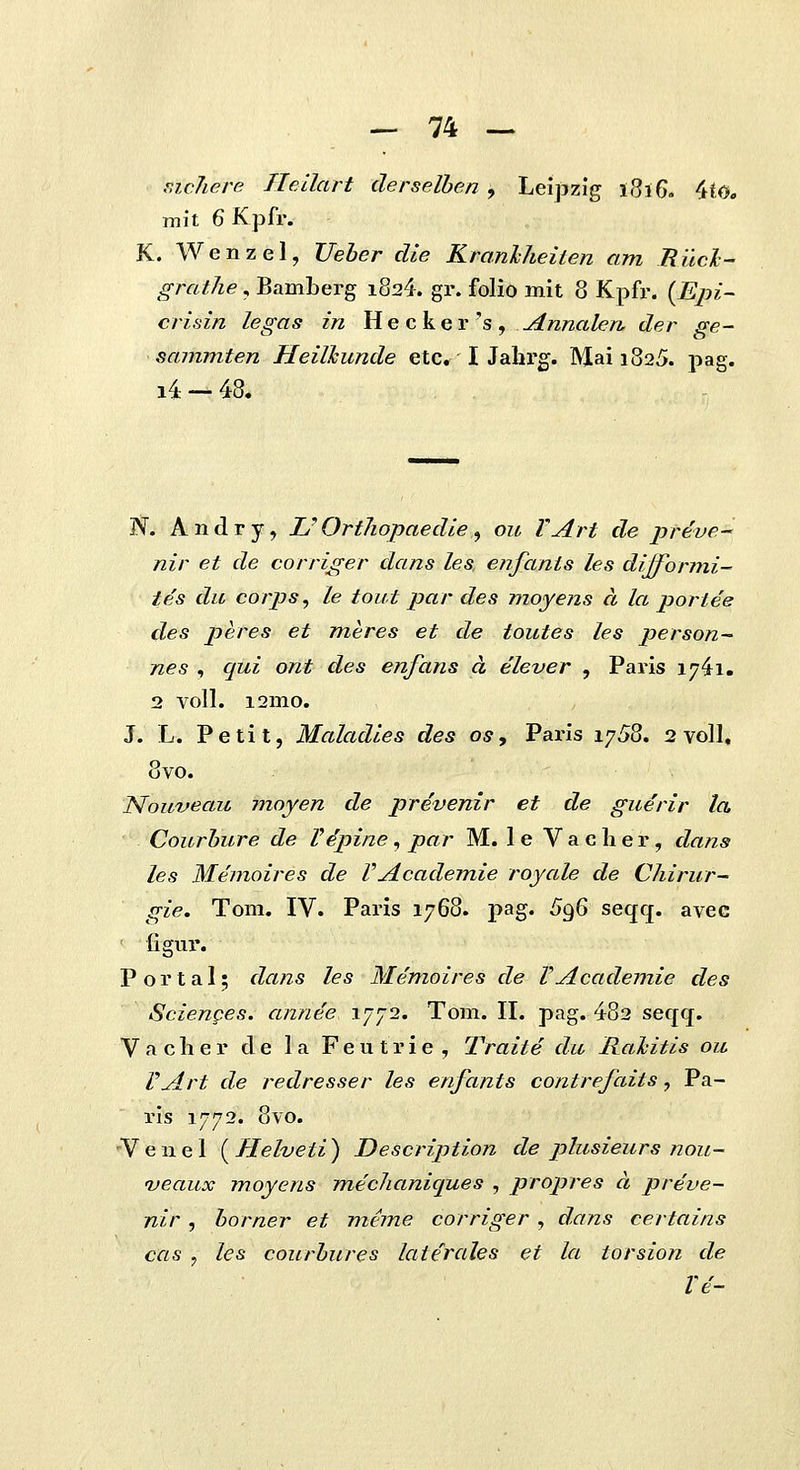 r.icJiere Ileilart clerselben , Leipzlg 1816- 4tO, mit 6 Kpfr. K. Wenzel, Ueber die Kranhheiten am Rilcl- grathe, BamLerg i824. gr. folio mit 8 Kpfr. {Epi~ crifiin legas in He cker's, ^nnalen. der ge- sammten Heilkunde etc. I Jahrg. Mai 1825. pag. i4 — 48. W. Andry, L'Orthopaedie ^ ou YArt de preve^ nir et de corriger dans les. enfants les difformi- tes du corps, Le tout par des moyens a la poriee des peres et meres et de toutes les person- nes , qui ont des enfans a elever , Paris ly^i. 2 voll. i2mo. J. L. Petit, Maladies des os, Paris 17^8. 2 voll, 8vo. ISlouveau moyen de prevenir et de guerir la Courbure de Vepine, par M. le Vacher, dans les Wemoires de VAcademie royale de Chirur- gie. Tom. IV. Paris 1768. pag. ^96 seqq. avec figur. P o r t a I; dans les Memoires de VAcademie des Scienges. annee 1772. Tom. II. pag. 482 seqq. V a cli e r de 1 a Fe u t r i e , Traite du Rahitis ou VArt de redresser les enfants contrefaits, Pa- ris 1772. 8vo. V e n e 1 ( Helveti ) Description de phisieurs nou- 'veaux moyens mechaniques , propres a preve- nir, borner et meme corriger , dans certains cas 7 les courbures laterules et la torsion de Ve-