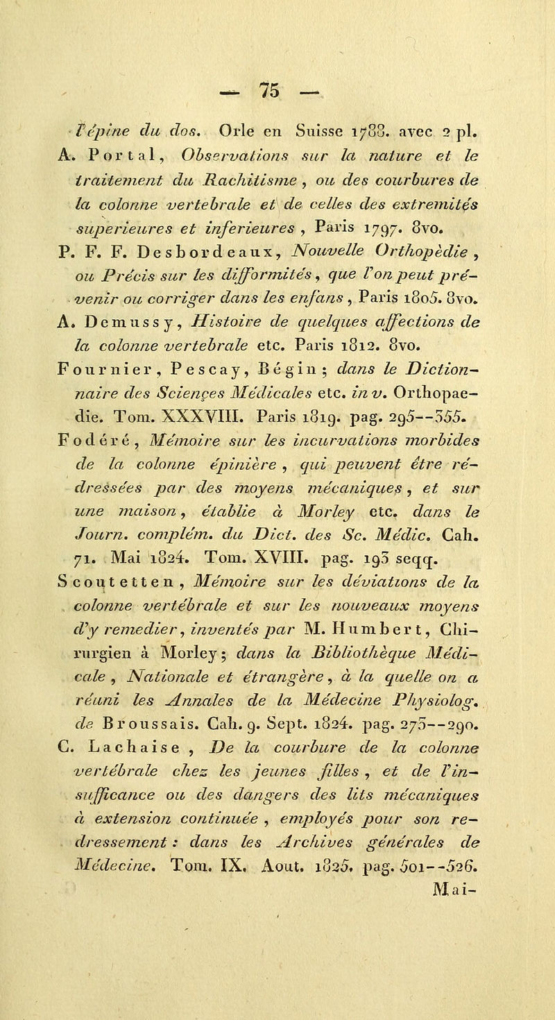 ■ Vepine du dos. Orle en Suisse 1788. avec 2 pl. A. P o r t a 1, Ohservations sur lct nature et le traitement da Rachitisme , ou des courbures de la colonne •vertehrale et de ceUes des extremit^s superieures et inferieures , Paris 1797. 8vo. P. F. F. Desbordeaux, Nouvelle Orthopedie , ou Precis sur les dijformites, cjue Vonpeut pre- ■ venir ou corriger dans les enfans, Paris i8o5. 8vo. A. Demussy, Histoire de quelcpies affections de la colonne vertehrale etc. Paris 1812. 8vo. Fournier, Pescay, Begin; dans le Diction- naire des Scienges Medicales etc. inv, Orthopae- die. Tom. XXXVIII. Paris 1819. pag. 295—555. Fodere, Me'moire sur les incurvations morhides de la colonne epiniere , cpui peuvent etre re~ dressees par des moyens mecctniques, et sur une maison, etahlie d Morley etc. dctns le Journ. complem. du Dict. cles Sc. Medic. Cah. 71. Mai 1824. Tom. XVIII. pag. 195 seqc[. Scoutetten, Memoire sur les deviations de la colonne vertehrale et sur les nouvectux moyens cVy rejuedier, inventespar M. Humbert, Glii- rurgien a Morley; dans lct Bihliothecpie Medi- cctle , Nationctle et etrctngere, d la quetle on ct reuni les jinnctles de la Medecine Physiolog» de Broussais. Cali. 9. Sept. i824. pag. 270—290. C. Lachaise, De lct courhure de la colonne vertehrctle chez les jeunes filles , et de Vin^ sufficance ou des dctngers cles lits mecctniqites d extension corttinitee , employes poitr son re— dressement: dans les Archives generctles cle Medecine. Tom. IX, Aout. i825f pag. 5oi--526. Mai-