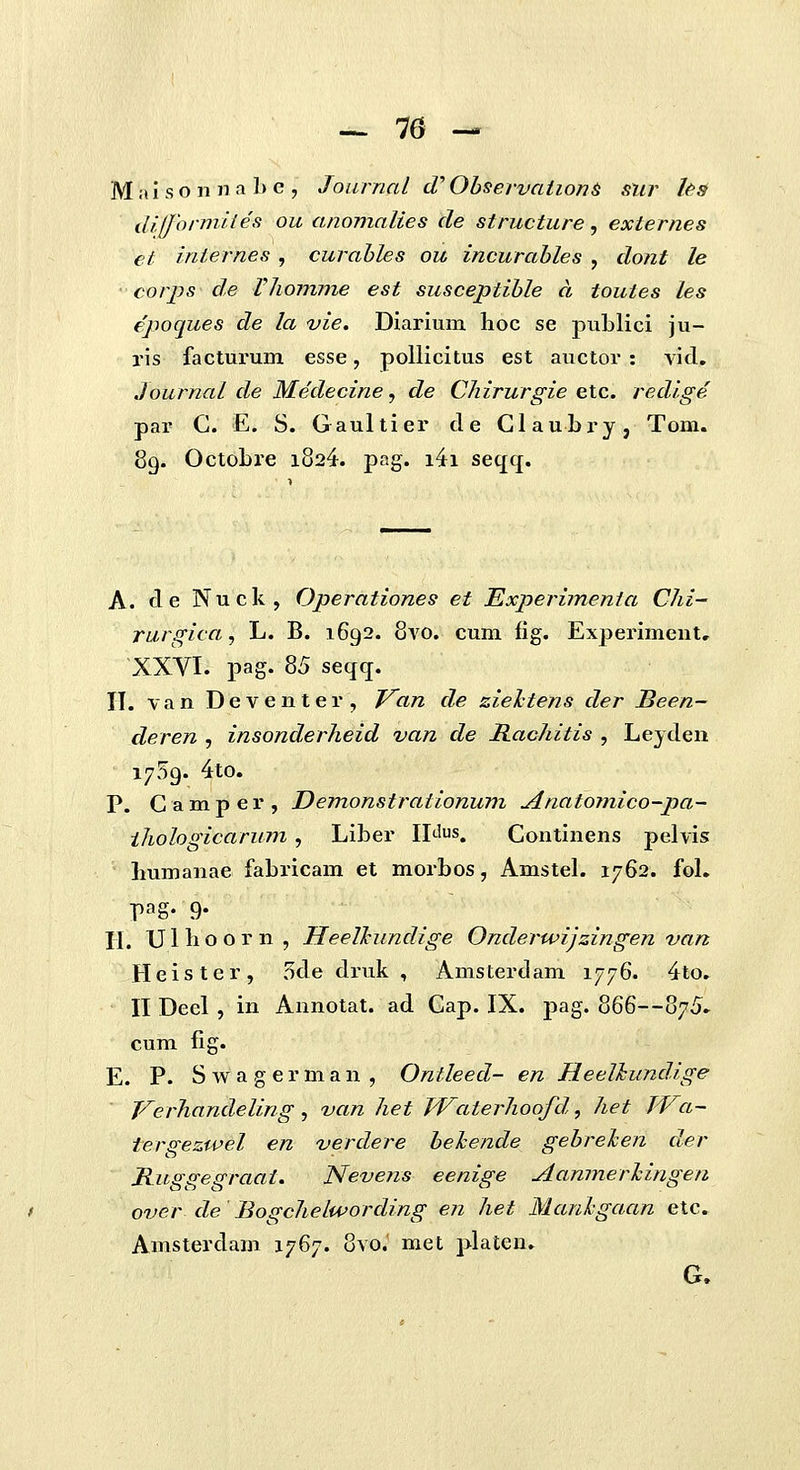 — 70 — M n i s o n n a 1) e , Journal cT Observniion6 siir Us dlfformites ou anomalies cle structure, externes et internes, curahles ou incurahles , dont le corps de Vliomme est susceptihle a toutes les epoques de la vie. Diarium hoc se puLlici ju- ris facturum esse, poUicitus est auctor : vicl. Journal de Medecine, de Chirurgie elc. redige par G. E. S. Gaultier d e Glaubry, Tom. 89. OctoLre 1824. pag. i4i seqq. A. cl e Nuck, Operationes et Experimenia Chi- rurgica, L. B. 1692. 8a'0. cum fig. Experiment, XXVI. pag. 85 seqq. II. van Deventer, f^an de zieltens der Been- deren , insonderheid van de Rachitis , Leyden 1759. 4to. P. Gamper, Demonstrationum Anatomico~pa- ihologicarum, Liber IIJus. Gontinens pelvis liumanae faLricam et morbos, AmsteL 1762. foL pag- 9- H. Ullioorn, Heelkundige Onderwijzingen van Heister, 5cle druk , Amsterdam 1776. 4to. II Deel , in Annotat. ad Gap. IX. j)ag. 866—875» cum fig. E. P. S w a g e r m a n , Ontleed- en Heelhundige Verhandeling, van het fVaterhoofd, het fVa- tergezwel en verdere heJcende gehrehen der Ruggegraat. Nevens eenige Aanmerhingen over de Bogchelwording en het Manhgaan etc. Amsterdam 1767. 8yo.' met plateu. G.