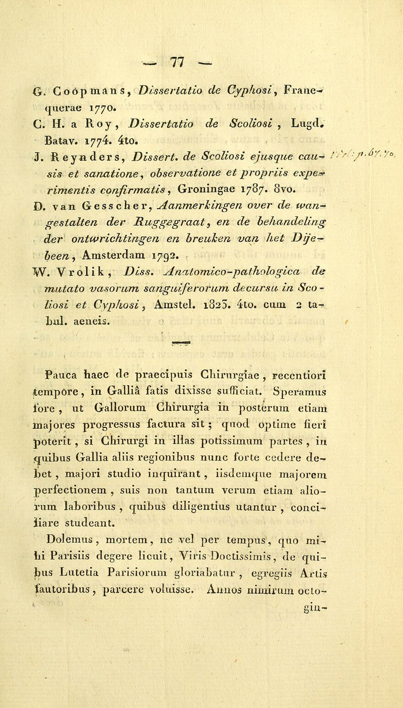 G, Goopmans, Dlssertatio de Cfphosl, Frane- querae 1770. G. H. a Koy, Dissertatio cle Scoliosl , Lugd, Batav. 1774. 4.to. J. Reyjiders, Dissert. de ScoKosi ejusque cau-^ !.\''j'i-^T.7o, sis et sanatione, observatione et propriis expe^ rimentis cpnfirmatis, Groningae 1787. 8vo. D. van Gresscher, Aanmerlcingen over de wan- gestalten der Ruggegraat, en de behandeling der ontwrichtingen en breulcen van het Dije-r been, Amsterdam 1792. W. Vrolik, Diss. Anatomico-pathohgica de mutato vasorum sanguiferorum decursu in Sco - liosi et Cyphosi ^ Amstel. 1825. 4to. cum 2 ta- Lul. aeneis. / Pauca haec de praecipuis Ghirurgiae , recentiori tempore, in Gallia fatis dixisse sufficiat. Speramus iore , ut Gallorum Ghirurgia in posterum etiam majores progressus factura sit; qiiod optime fieri poterit , si Ghirurgi in illas potissimum partes , in quibus Gallia aliis regionibus nunc forte cedere de- bet , majori studio inquirant , iisdemque majorem perfectionem , suis non tantum verum etiam alio- rum laboribus , quibus diligentius utantur , conci- iiare studeant. Dolemus , mortem, ne vel per tempus, quo mi- hi Parisiis degere licuit, Viris Doctissimis, de qui- J)us Lutetia Parisiorum gloriabatur , egregifs Artis fautoribus , parcere voluisse. Auuos nimirum octo- sin-