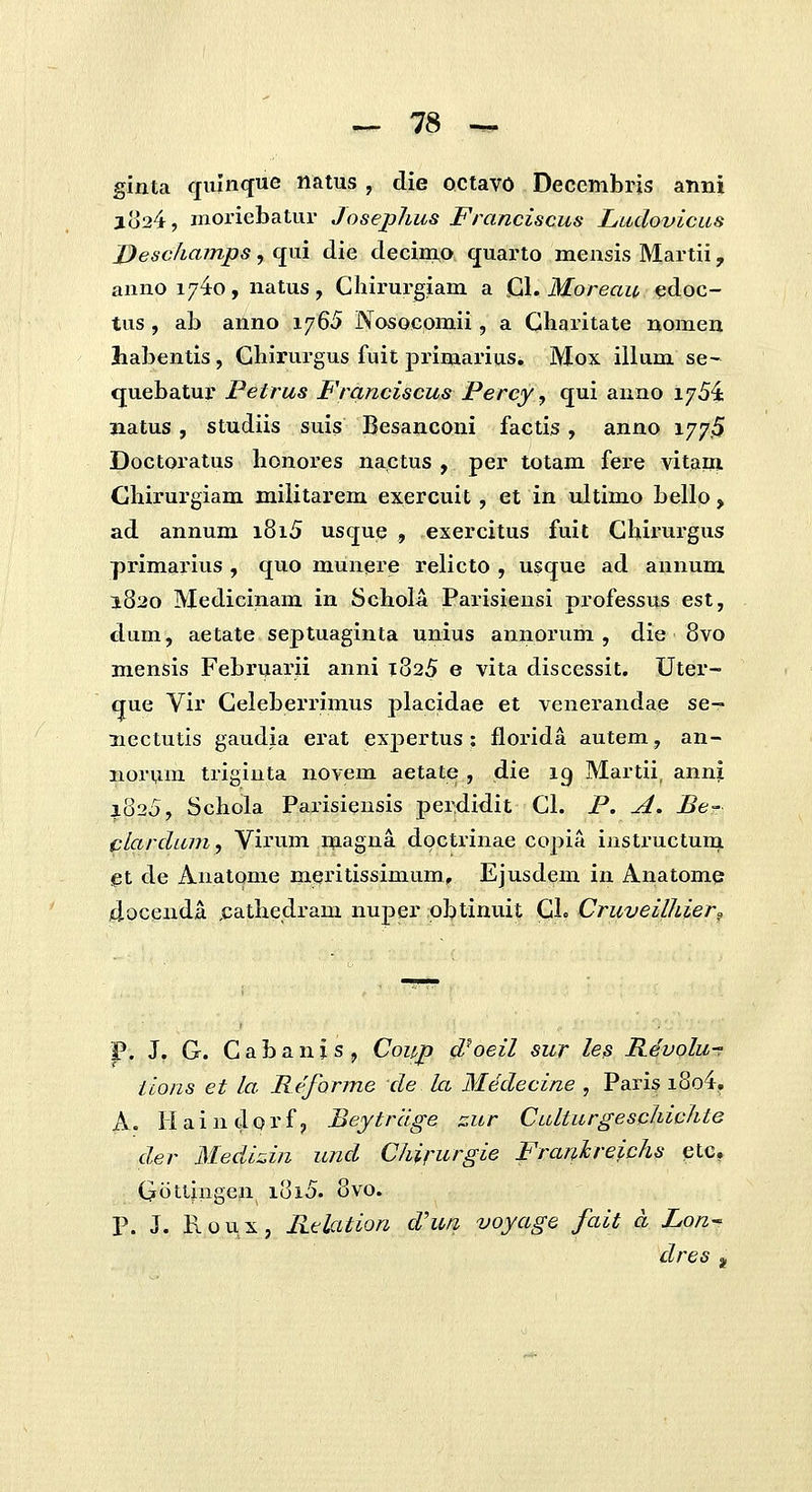 ginta qnlnqne natus, die octavo Decembris anni lo24, moriebatur Joseplius Franciscus Ludovicus Descfiamps, (jui die decim,o quarto mensis Martii, anno 17^0, natus, Chirurgiam a Ql. Moreau edoc- tus , ab anno 1765 Nosocomii, a Gharitate nomen habentis, Gliirurgus fuit primarius, Mox illum se- quebatur Petrus Franciscus Percy, qui anno 175^; jiatus, studiis suis Besanconi factis, anno 177.5 Doctoratus bonores nactus , per totam fere vitam Ghirurgiam militarem exercuit, et in ultimo bello, ad annum 1815 usque , exercitus fuit Ghirurgus primarius , quo munere relicto , uscjue ad annum 1820 IVIedicinam in Schola Parisiensi professus est, dam, aetate septuaginta unius aniiorum , die 8vo mensis Februarii anni 1825 e vita discessit. Uter- que Vir Geleberrimus placidae et venerandae se- ncctutis gaudia erat expertus : florida autem, an- noruui trigiuta novem aetate , die 19 Martii, ann^ 1825, Schola Parisiensis perdidit Cl. P. A. Ber clarduniy Virum magna docti-inae copia instructuni et de Anatome meritissimum, Ejusdem in Anatome docenda ,cathe,dram nuper obtinuit Gl. Cruveilhier^ P. J. G. C a b a n 1 s , Coup d^oeil sur les Revolu-? iions et la Reforme de la Mddecine , Paris i8o4^ A. H a i n d 0 r f, Beytrclge zur Culturgesphichte der Medizin und Chirurgie Frari.hreichs ^tc, Gotiingen i8i5. 8vo. P. J. Roux, Relation dhm voyage fait a Lon- dres a