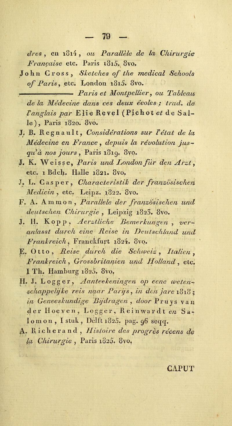 dres, en i8l4, ou Parallele de la Chirurgie Frangaise etc. Paris i8i5., 8vp, Johii Gross, Shetches of the medical Schools of Paris, etc. Londoii i8i5. 8vo. ^i. ' ',> Paris et Montpellier^ ou Tableau de la Medecine dans ces deux ecoles; trad. de Tanglais pcir EJie Revel (P.icho?;eif de Sal- le), Paris 1820. 8vo. J. B. E. e g n a u 11, Considerations sur Vetat de la Medecine en France, depuis la rdvolation jus~ qu^d nos JQurs, Varis luig. 8vo. J, K. Weisse, Paris und Londonfur den Arzt ^ etc. 1 Bdch. Halle 1821. 8vo. Jo L. Gasper, Characteristih der franzosischen Medicin , etc. Leipz. 1822. 8vo. F. A. A m m o n , Parallele der frarizosischen und deutscheri Chirurgie , Leipzig i825. 8vo. J. H. Kopp, Aerztliche Bemerlcungen , ver- anlasst durch eine Reise in Deutschland und Franhreich^ Franckfuj.'t 182^. 8vo. P, 011 o , Reise durch die Schweiz , Italien , Franhreich , G-rosshritanien und Holland , etc. I Th. Hamburg 1825. 8vo, H, J. L o g g e r , Aanteeheningen op eene weten-; schappelijhe reis naar Parijs^ in den Jare 1818 ^ in G-eneeshundige IJi/dragen , door Fvuys van 4 c r H o e V e n , L o g g e r, R e i n w a r d t en S a - lomon , I stuk, Dclft 1825. pag. 96 seqq. A. R i c h e r a n d , HisLoire des jjrogres fecens de la Chirurgie , Paris i825. 8vo, CAPUT