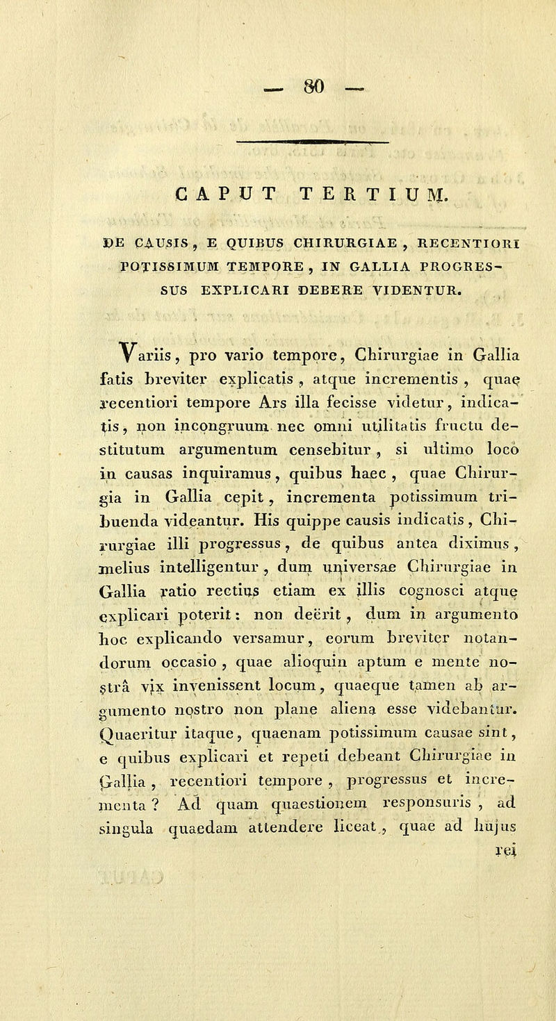 — m CAPUT TERTIUM. J)E GAUSIS , E QUIBUS CHIRURGIAE , RECENTIORI POTISSIMUM TEMPORE , IN GALLIA PROGRES- SUS EXPLICARI DEBERE VIDENTUR. V arils, pro vario temppre, Chii-nrgiae in Gallia fatis breviter explicatls , atque incrernentis , qnae yecentiori tempore Ars illa fecisse videtur, indica- tis, non incpngruum nec omnl utjlitatis fructu de- stitutum argumentum censebitur, si ultimo loco in causas inquiramus, quibus haec , quae Cbirur- gla in Gallia cepit, incrementa potissimum tri- Luenda vlde.antur. His quippe causis indicatis , Chi- rurgiae illi progressus, de quibus antea diximus, melius inlelligentur , dum imlversae Chirurgiae in Gallia ratio rectius etiam ex illis cognoscl atqu^ cxpllcari poterlt: non deerlt, dum in argumento hoc explicando versamur, eorum breviter notan- dorum occasio , quae alioquin aptum e mente no- §tra vix inyenissent locum, quaeque tamen ab ar- gumento npstro non plane aliena esse videbantur. Quaeritur itaque, quaenam potlssimum causae sint, e cjuibus explicari et repeti debeant Chii'urgiae in (jallia, recentiori tempore , progressus et incre- nieuta ? Ad quam quaestionem responsurls , ad singula quaedam attendere liceat , quae ad hujus