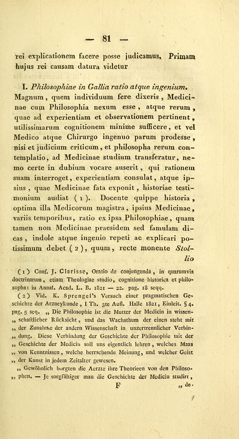 rei explicationem facere posse judicamus, Primani hujus rei causam datura videtur I. Philosophiae in Gallia ratio atque ingenium% Magnum, quem individuum fere dixeris ^ Medici- nae cum Philosophia nexum esse , atque rerum , quae ad experientiam et observationem pertinent, utilissimarum cognitionem minime sufficere, et vel Medico atque Chirurgo ingenuo parum prodesse , nisi et judicium criticum, et philosopha rerum con- templatio, ad Medicinae studium transferatur, ne- mo certe in dubium vocare auserit , qui rationem suam interroget, experieutiam consulat, atque ip- sius , quae Medicinae fata exponit , historiae testi- monium audiat ( i ). Docente quippe historia , optima illa Medicorum magistra, ipsius Medicinae , variis temporibus, ratio ex ipsa Philosophiae, quam tamen non Medicinae praesidem sed famulam di- cas , indole atque ingenio repeti ac explicari po- tissimum debet ( 2 ), quum, recte monente Stol-- lio (i^ Conf. J. Clarisse, Orado de Conjurtgend^, irt quarumvis doctrinarum, etiam Tlieologiae studio, cognitione historica et pliilo- sopha: iu Annal. Acad. L. B. 1821 — 22. pag. 18 seqq. (2) Vid. K. SprengeTs Versuch einer pragmatischen Ge» schichte der Arzneylcunde , I Th. 3te Aufl. Halle 1821, Einleit. §4» pag. 5 seq. „ Die Philosophie ist die Mutter der Medicin in wissen- „ schaftlicher Riicksicht, und das Wachsthum der einen steht mic „ der Zunahme der andern Wissenschaft in unzertrennlicher Verbin- „ dung. Diese Verbindung der Geschichte der Philosophie mit der „ Geschichte der Medicin soll uns eigentlich lehren , welches Maas „ von Kenntnissen, welche herrschende Meinung, und welcher Geist „ der Kunst in jedem Zeitalter gewesen. „ Gewohnlich borgten die Aerzte ihre Theorieen von den Philoso- ,5 phen, — Je sorgfaltiger man die Geschichte der Medicin studirt, F » de^