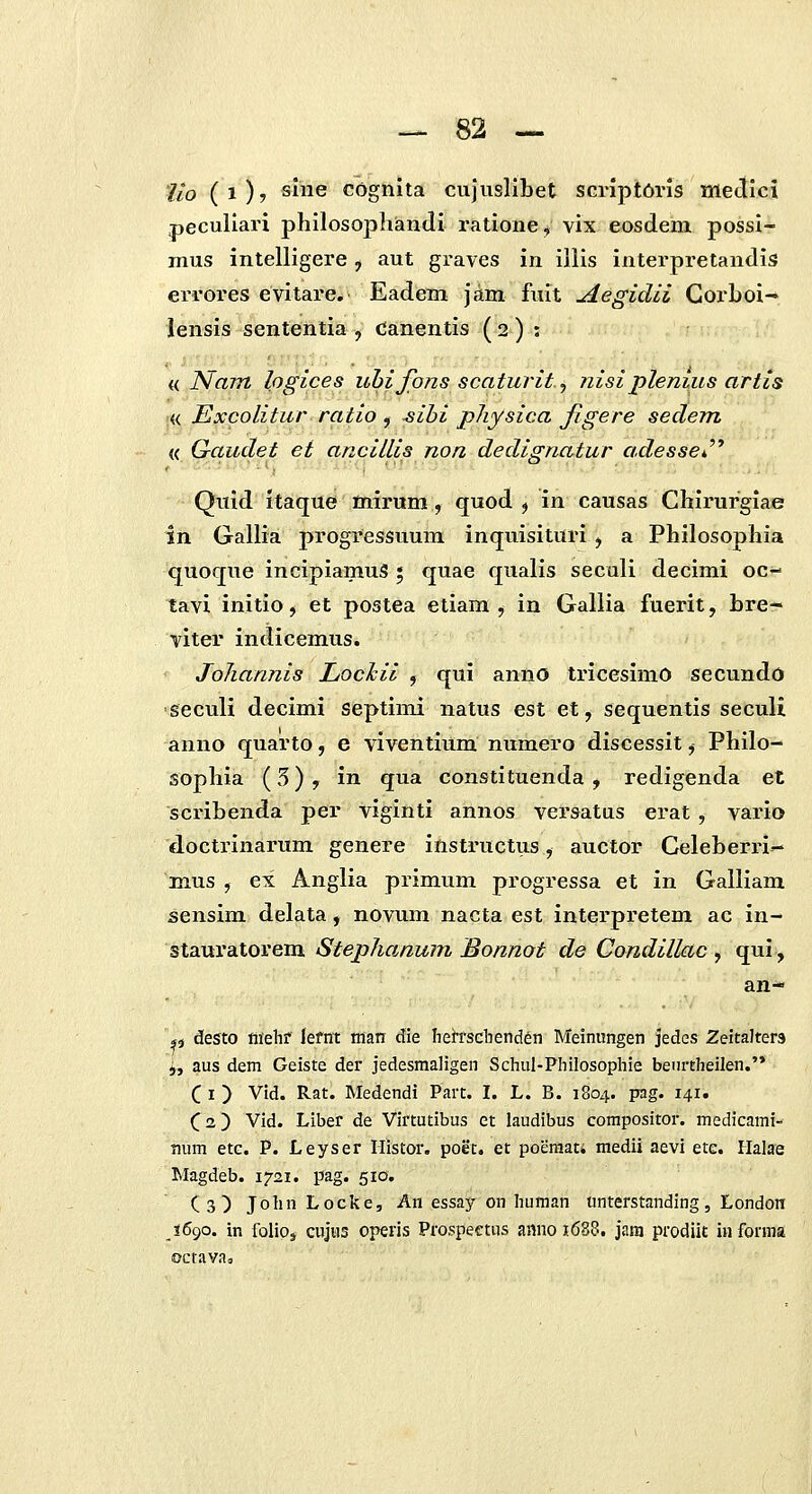 lio (1)7 sme cognlta cujusllbet scriptOris Mectici peculiari philosophandi ratione,» vix eosdeni possi- mus intelligere, aut graves in illis interpretandis errores evitare. Eadem jam fiiit Aegidii Gorboi-' lensis sententia , Canentis ( 2 ) j n Nam logices uhifonsscaturit, 7iisipleniiis artis « Excolitur ratio , sibi physica Jigere sedem « Gaudet ei anciUis non dedignatur adesse^'' Qiiid itaque mirum, quod ^ in causas Chirurgiae in Gallia progressuum inquisituri , a Philosophia quoque incipiamuS 5 quae qualis secali decimi oc- tavi initio, et postea etiam , in Gallia fuerit, bre- viter indicemus. Johannis Lochii , qui anno tricesimO secundo seculi decimi septind natus est et, sequentis seculi anno quarto, e viventium numero discessit, Philo- sophia (3) , in qua constituenda , redigenda et scribenda per viginti annos versatus erat , vario doctrinarum genere instructus, auctor Geleberri^ mus , ex Anglia primum progressa et in Galliam sensim delata, novum nacta est interpretem ac in- BtSi\xvdXove.m. Stephanum Bonnot de Condillac ^ q^i, an- p desto ffiehf lefnt man die heirscbencien Meinungen jedes ZeitaJters j, aus dem Geiste der jedesmaligen Schul-Philosophie beurtheilen.'* C I ) Vid. Rat. Medendi Part. I. L. B. 1804. pag. 141. C2) Vid. Liber de Virtutibus et laudibus compositor. medicami- mim etc. P. Leyser Ilistor, poet. et poeniati medii aevi etc. Halae Magdeb. 1721. pag. 510. Cs) John Locke, An essay on human unterstanding, London J690. in folioj cuJHS operis Prospectus anno 1688. jara prodiit informa octavaa