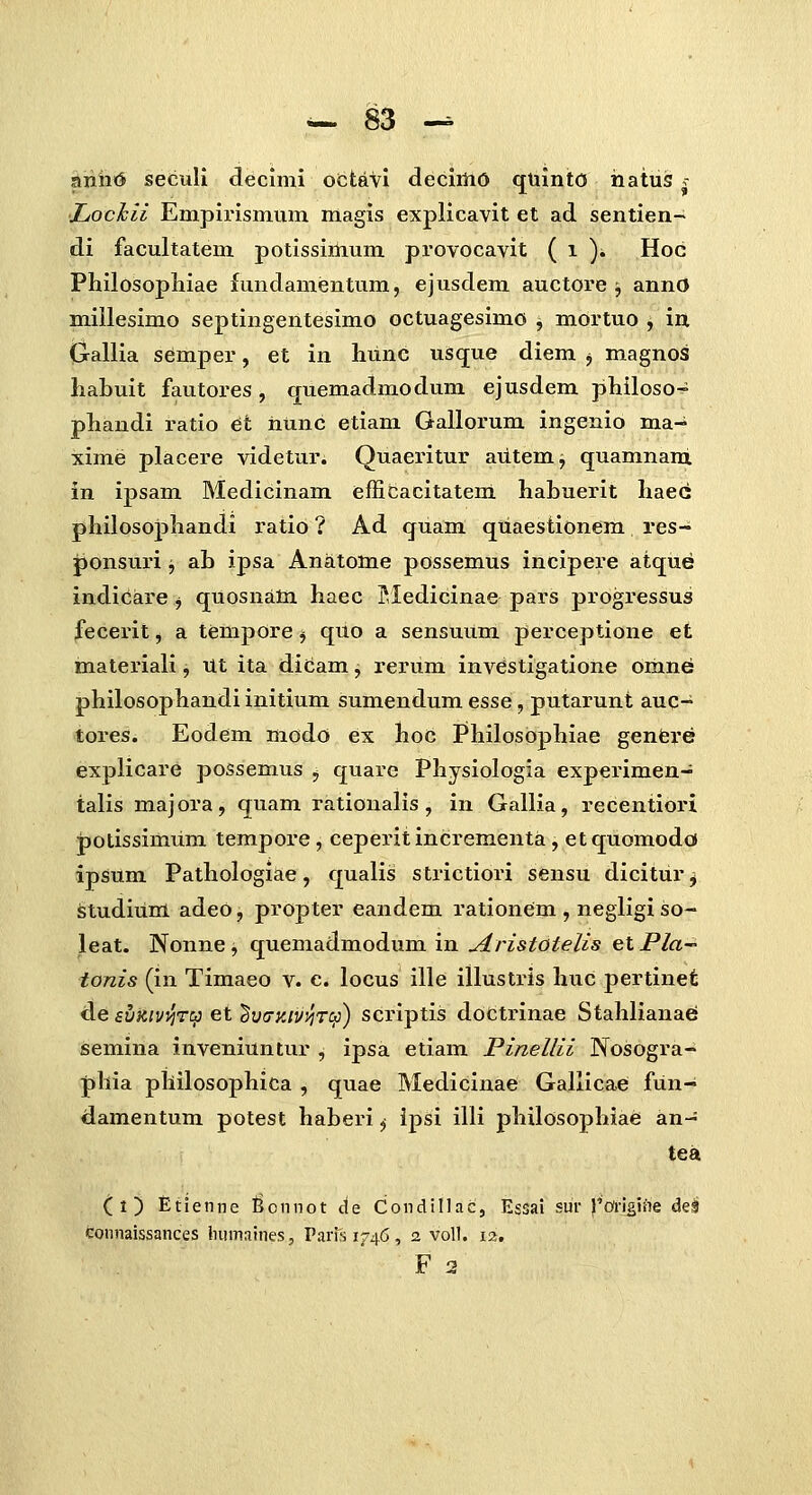 anhtJ seculi decimi octaVi deciilid quinto hatus - JLochii Empii-ismum magis explicavit et ad sentien- di facultatem potissiUium provocavit ( i )i Hoc Philosopliiae fundamentum, ejusdem auctore j annO millesimo septingentesimo octuagesimo , mortuo , in (jallia semper, et in hunc usque diem j magnos habuit fautores, quemadmodum ejusdem philoso- phandi ratio et iiunc etiani Gallorum ingenio ma-^ xime placere videtur. Quaeritur aiitemj quamnani in ipsam Medicinam efficacitatem habuerit haec philosophandi ratio ? Ad quam quaestionem res- ponsuri j ab ipsa Anatotne possemus incipere atque indicare j quosnata haec Pledicinae pars progressus fecerit, a tempore j quo a sensuum perceptione et materiali, Ut ita dicam j rerum investigatione omne: philosophandi initium sumendum esse, putarunt auq- tores. Eodem modo ex hoc Philosophiae genfere explicare possemus ^ quare Physiologia experimen- talis majora, quam rationalis, in Gallia, recentiori polissimum tempore, ceperitincrementa, etquomodoi ipsum Pathologiae, qualis strictiori sensu dicitur ^ StudiUni adeo, propter eandem rationem , negligi so- leat. Nonne, quemadmodum in jiristotelis et Pla- tonis (in Timaeo v. c. locus ille illustris huc pertinet de sv^ivvjT:^ et ^vdKtvyircS) scriptis doctrinae Stahlianae semina inveniuntur , ipsa etiam Pinellii Nosogra- phia philosophica , quae Medicinae Gallicae fun- damentum potest haberi ^ ipsi illi philosophiaei an- tea ( 1 ) Etienne ^onnot de Condinac, Essai sur ^'Ori^iiie dei coiinaissances Inimaines, Parisif^^, 2 voll. 12. F 2
