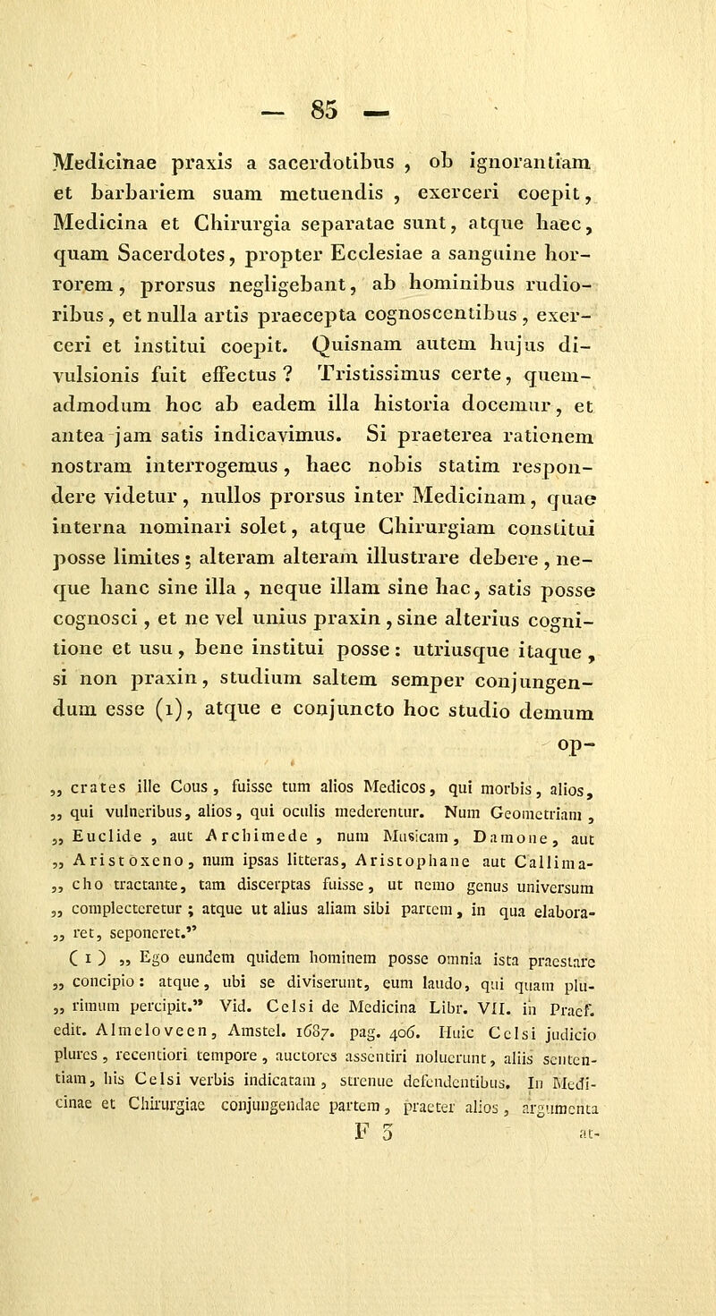 Mediclnae praxls a sacerclotibus , ob igiiorantiam et barbarlem suam metuendis , exerceri coepit, Medicina et Chirurgia separatae sunt, atque baec, quam Sacerdotes, propter Ecclesiae a sanguine hor- rorem , prorsus negligebant, ab hominibus rudio- ribus, etnuUa artls praecepta cognoscentibus , exer- ceri et institui coepit. Quisnam autem hujus di- vulsionis fuit efFectus ? Tristissimus certe, quem- admodum hoc ab eadem illa historia docemur, et antea jam satis indicavimus. Si praeterea rationem nostram interrogemus, haec nobis statim respon- dere videtur, nuUos pi^orsus inter Medicinam, quae interna nominari solet, atque Ghirurgiam constitui posse limites ; alteram alteram illustrare debere , ne- que hanc sine illa , neque illam sine hac, satis posse cognosci, et ne vel unius praxin , sine alterius cogni- tione et usu, hene institui posse : utriusque itaque , si non praxin, studium saltem semper conjungen- dum esse (i), atque e conjuncto hoc studio demum op- „ crates ille Cous , fuisse tum alios Medicos, qui morbis, alios 5, qui vulneribus, alios, qui oculis medcrentur. Num Geomctriani , 5, Euclide , aut i\rchimede , num Masicam , Damone, aut „ Aristoxcno, num ipsas litteras, Aristophane aut Callinia- 5, cho tractante, tam discerptas fuisse, ut nemo genus universum 5, complectcretur ; atque ut alius aliam sibi parccm, in qua elabora- „ ret, seponcret. C I ) „ Ego eundeni quidem hominem posse omnia ista praestarc 5, concipio: atque, ubi se diviserunt, eum laudo, qiii quam pki- „ rimum percipit. Vid. Celsi de Medicina Libr. VII. iii Praef. edit. Almeloveen, Amstel. 1687. pag. 406. liuic Cclsi judicio plurcs , recenciori tempore , auctorcs asscntiri nolucrunt, aliis scntcn- tiam, his Celsi verbis indicatam , strcnue dcfcndcntibus. Iii Medi- cinae et Chirurgiae conjungendae partem, praeter alios, argvimcnca F 5 ac-