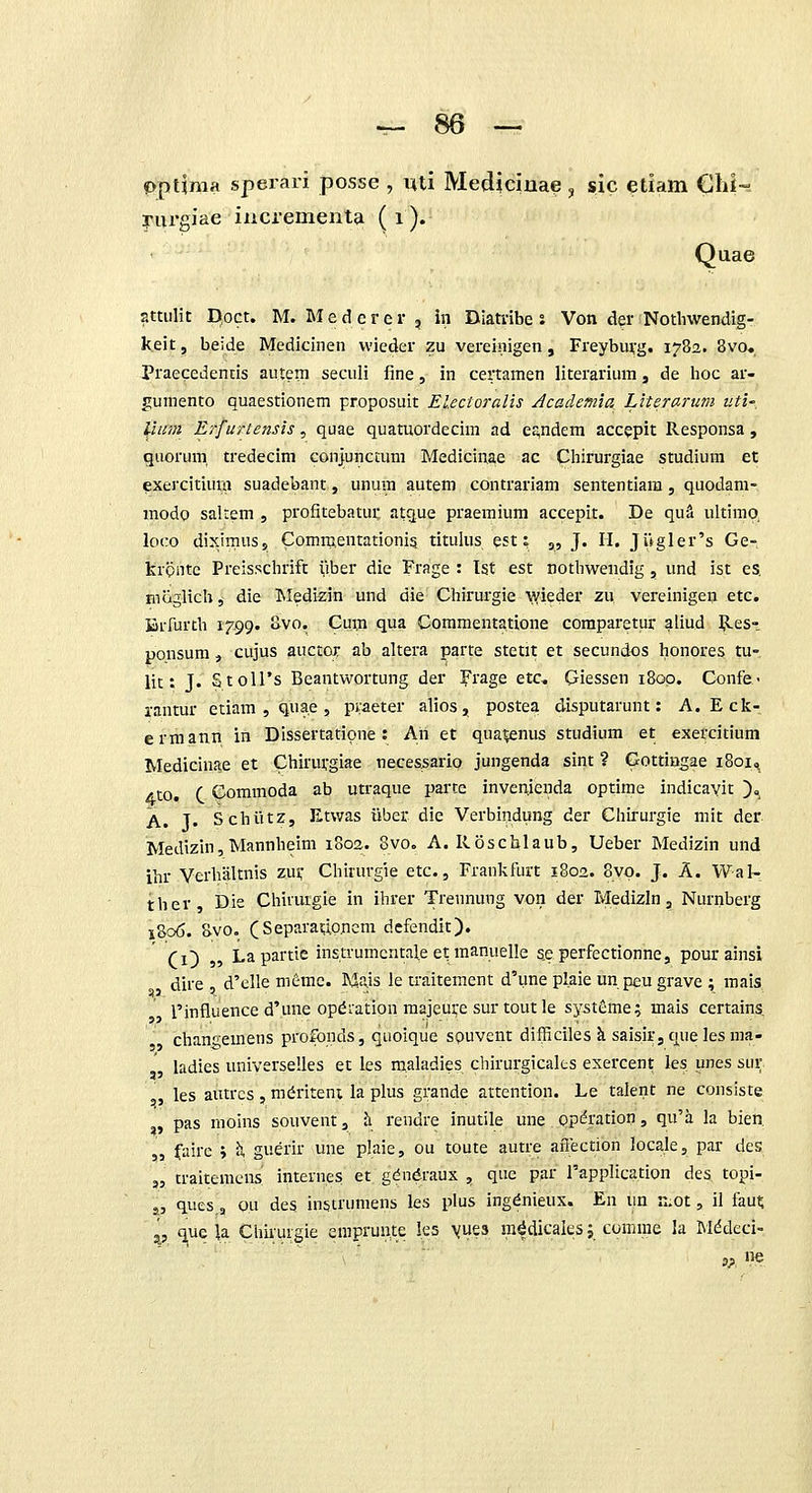 pptifma sperari posse , uti Mediciua^ ^ sic etiam Ghi-- yurgiae incrementa (i). Quae attulit D,oct. M. Medcrer, in Diatnbe s Von der Notliwendig- keit, beide Medicinen vvieder zu vereinigen , Freyburg. 1782. 8vo. Praecedencis autera seculi fine, in certamen literarium, de hoc ar- gumento quaestionem proposuit El.ecioi'alis Academia Literarum iiti', liim Erfurtensis, quae quatuordecim ad e£,ndem accepit Responsa , quorum. tredecim conjuncmni Medicinae ac Cliirurgiae studium et exercitiura suadebant, unum autem contrariam sententiara, quodam- modo salrem , profitebatur atcjue praemium accepit. De quS ultimq loco diximuss C^omraentationi? titulus est: „ J. H. Jugler's Ge- krQiitc Preisschrift yber die Frage : Ist est nothwendig , und ist es. moglich, die INIedizin und die Chirurgie ^yieder zu vereinigen etc. BiTurth 1799. Svo. Cum qua Commentatione comparetur aliud Res- ponsum, cujus auctor ab altera parte stetit et secundos honores tu- lit: J. StolTs Beantwortung der l^rage eic, Giessen 1800. Conte.- rantur etiam , quae, piaeter alios, postea disputarunt: A. Eck- ermann in Dissertatipne: An et qua;enus studium et exercitium Medicinae et Chirurgiae neces^ario jungenda sint ? Gottingae 1801, Ato. C Commoda ab utraque parte invenienda optime indicavit )o A. T. Schiitz, Etv/as iiber die Verbindung der Chirurgie mit der Medizin,Mannheim 1802. 8vo. A. Roschlaub, Ueber Medizin und ihr Verhaltnis zus; Chiiurgie etc., Frankfurt 1802. 8vq. J. A. Wal- ther Die Chiiurgie in ihrer Trennung von der Medizln, Nurnberg 1806. 8vo. (Separauoncm defendit). Ci) 55 Lapartie instrumcntale et manuelle s.e perfectionne, pourainsi dire , d'elle memc. Mais le traitement d'une plaie un peu grave ; mais. rinfluence d'une opdiation majeurc sur toutle systeme; mais certains. chan2;emens protbnds, qaoique spuvent difficiles k saisir, que les ma- ladies universelles et les TO.aladies chirurgicalts exercent les unes sur les autrcs , m^riteni la plus grande attention. Le talent ne consiste ,, pas moins souvent, li rendre inutile une optotion, qu'a la bien. „ fairc ; ^ guerir une plaie, ou toute autre afl;ection locale, par des „ traitemcns internes et gdndraux , quc par rapplication des topi- j, ques,, ou des instrumens les plus ingdnieux. En un K.ot, il fau^ '^, que U Chirurgie eniprun.te les \ue3 m^dicales j comme la Mddeci-