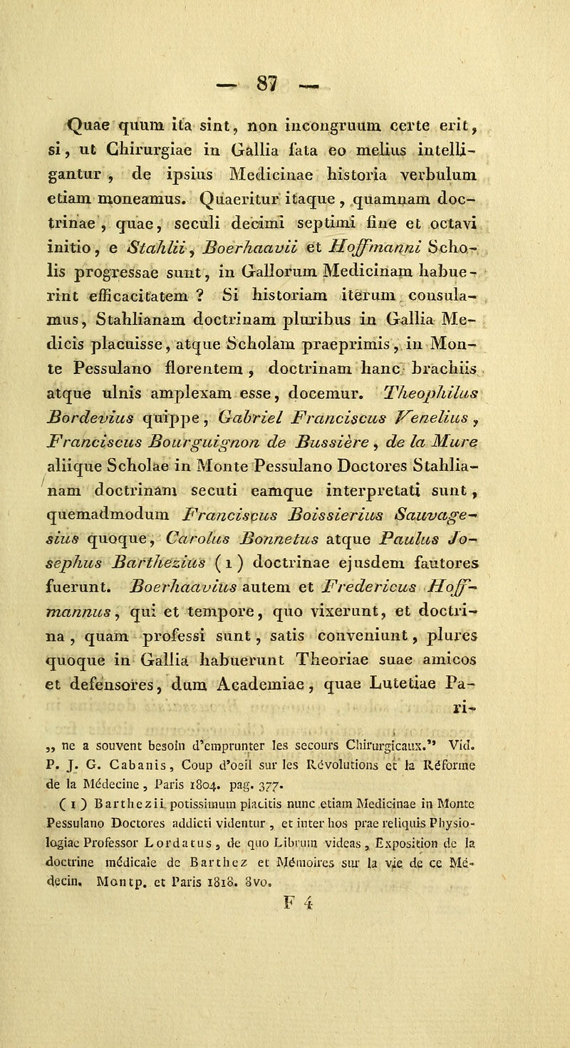 Quae quum ita sint, non incongruum certe erlt, si, ut Ghirurgiae in Gallia fata eo melius intelli- gantur , de ipsius Medicinae historia verbulum etiam moneamus. Quaeritur itaque , quamnam doc- trinae , quae, seculi decimi septimi fine et octavi initio, e StahlH^ Boerhaavii et Hoffmanni Scho^ lis progressae sunt, in Gallorum Medicinani habue - rint efficacicatem ? Si histoxnam iterum consula- mus, Stahlianam doctrinam pluribus in Gallia Me- dicis placuisse, atque Scholam praeprimis, in Mon-» te Pessulano florentem , doctrinam hanc} brachiis atque ulnis amplexam esse, docemur. Theophilus Bordevius quippe , Qabriel Franciscus T^enelius , Franciscus Bourguignon de Bussiere , de la Mure aliique Scholae in Monte Pessulano Dactores Stahlia- nam doctrinam secuti eamque interpretati sunt, quemadmodum Francis^us Boissierius Sauvage- sius quoque, Carolus Bonnetus atque Paulus Jo- sephus Barthezius (i) doctrinae ejusdem fautores fuerunt. Boerhaavius SiUtem et Fredericus ffoff-' mannus, qui et tempore, quo vixerunt, et doctri- na , quam professi sunt, satis conveniunt, plures quoque in Gallia habuerunt Theoriae suae amicos et defensores, dum Academiae, quae Lutetiae Pa- ri-* „ ne a souvent besoin d'empi-unter les secours Chirurgicaux. VIcL P. J. G. Cabanis, Coup d'oeil sur les Rdvolutions cc la R^forme de la M(^decine, Paris 1804. pag. 377. Ci) Barthezii. potissinium placitis nunc etiam Medicinae in Monte Pessulano Doctores addicti videntur , etinterhos prae reliquisPhysio- lagiac Professor Lordatus, de quo Libium videas ,, Exposition dc la doctrine m(5dicale dc Barthez et M^moires siu la vie de ce Me» decin. Montp. ct Paris 1818. 8vo, F 4