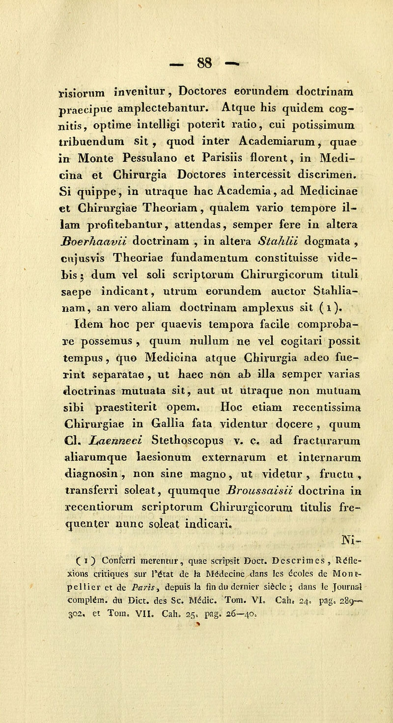 visloriim invenitur, Doctores eorundem doctrlnam px*aecipue amplectebantur. Atque his quideni cog- nitis, optirae intelligi poterit ratio, cui potissimum tribuendum sit , quod inter Academiarum, quae in Monte Pessulano et Parisiis florent, in Medi- cina et Chirurgla Doctores intercessit discrimen. Si quippe, in utraque hac Academia, ad Medicinae et Chirurgiae Theoriam, qualem vario tempore 11- iam profitebantur, attendas, semper fere in altera Soerhaavii doctrinam , in altera Stalilii dogmata , cujusvis Theoriae fundamentum constituisse vide- bis 5 dum vel soli scriptorum Ghirurgicorum tituli saepe indicant, utrum eorundem auctor Stahlia- nam, an vero aliam doctrinam amplexus sit ( i), Idem hoc per quaevis terapora facile compraba- re possemus , quum nullum ne vel cogitaiu possit tempus, quo Medioina atque Ghirurgia adeo fue- rint separatae , ut haec non ab illa semper varias doctrinas mutuata sit, aut ut utraque non mutuam sibi praestiterit opem. Hoc etiam recentissima Chii'urgiae in Gallia fata videntur docere , quum Cl. Laenneci Stethoscopus v. c. ad fractui-arura aliarumque laesionum externarum et internarum diagnosin , non sine magno, ut videtur , fructu , transferri soleat, quumque Broussaisii doctrina in recentiorum scriptorum Ghirurgicorum titulis fre- quenter nunc soleat indicari, Ni- ( i) ConfeiTi merentur, quae scrtpsit Docr. Dcscrimes, Rdfle- xions critiques sur IMtat de la M^decine dans les dcoles de Monf- pellier et de Parh.y depuis la fln du dernier sifeclc ; dans le Journ&} conipl^m. du Dict. des Sc. Mddic. Toni. VL Cah. 24. pag, 28^ 302, et Tom. VH. Cah, 25. pag. 26—40,