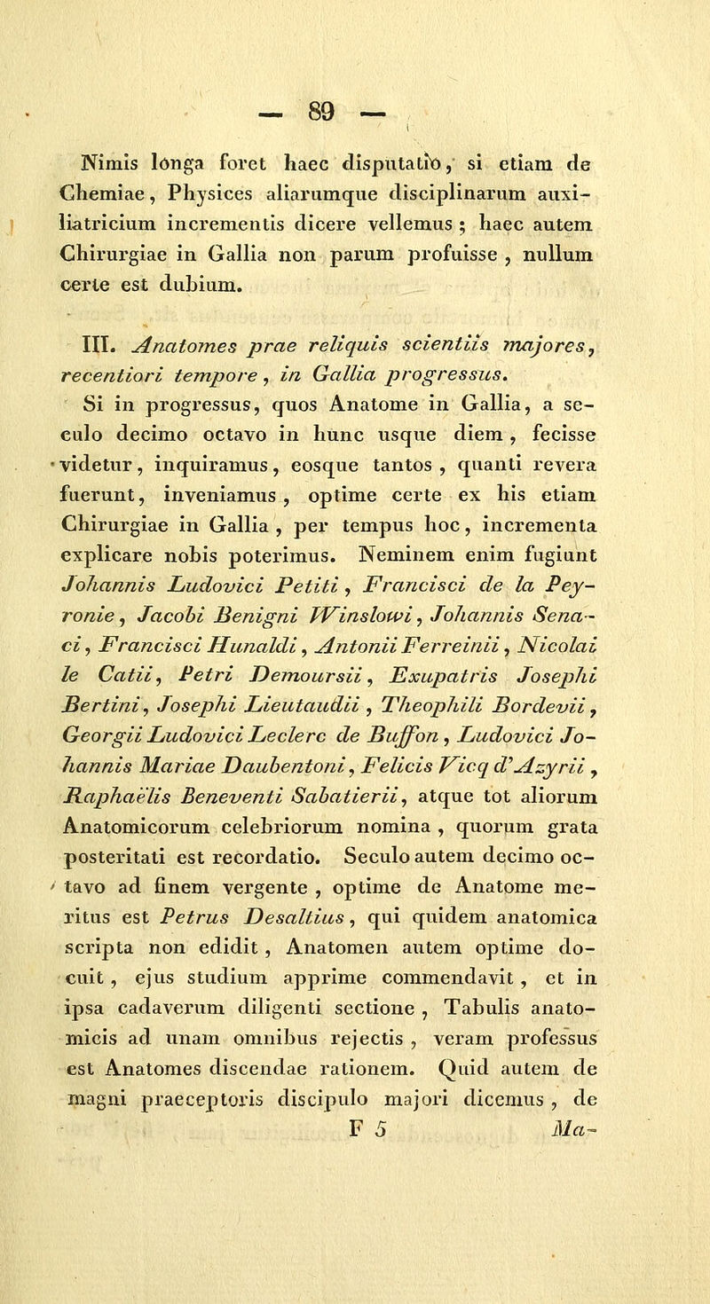 Nimls longa foret haec dispntatit), si etiam de Chemiae, Physices aliarumque clisciplinarum auxi- liatricium incrementis dicere vellemus ; haec autem Chirurgiae in Gallia non parum profuisse , nullum cerle est dubium. III. Anatomes prae reliquls scientits majores, recentiori tempore, in Gallia progressus. Si in progressus, quos Anatome in Gallia, a se- culo decimo octavo in hunc usque diem, fecisse ' videtur, inquiramus , eosque tantos , quanti revera fuerunt, inveniamus , optime certe ex his etiam Chirurgiae in Gallia , per tempus hoc, incrementa explicare nobis poterimus. Neminem enim fugiunt Johannis Ludovici Petiti, Francisci de la Pey- ronie, Jacobi Benigni TVinslowi, JoJiannis Sena- ci, Francisci Hunaldi ^ Antonii Ferreinii, Nicolai le Catii, Petri Demoursii, Exupatris Joseplii Bertini, Josephi Lieutaudii , Theophili Bordevii, Georgii Ludovici Leclerc de Buffon, Ludovici Jo- Jiannis Mariae Dauhentoni, Felicis Kicq d^Azyrii , Raphaelis Beneventi Sabatierii, atque tot aliorum Anatomicorum celebriorum nomina , quorum grata posteritati est recordatio. Seculo autem decimo oc- ' tavo ad finem vergente , optime de Anatome me- ritus est Petrus Desaltius, qui quidem anatomica scripta non edidit, Anatomen autem optime do- cuit , ejus studium apprime commendavit, et in ipsa cadaverum diligenti sectione , Tabulis anato- micis ad unam omnibus rejectis , veram professus est Anatomes discendae rationem. Quid autem de magni praeceptoris discipulo majori dicemus , de F 5 Ma-