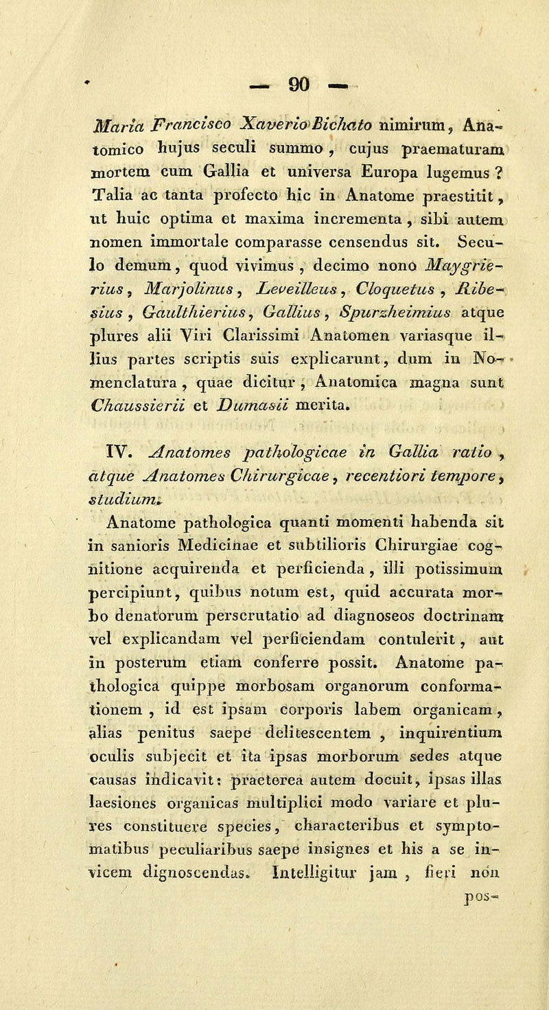 Maria Francisco Xaverio>Bic7mto nimii'um, Ana- tomico hujus seculi summo , cujus praematuram 3aiortem cum Gallia et universa Europa lugemus ? Talia ac tanta profecto hic in Anatome praestitit, iit huic optima et maxima incrementa , sibi autem nomen immortale comparasse censendus sit. Secu- lo demum, quod vivimus , decimo nono Maygrie- rius , Marjolinus , Leveilleus, Cloquetus , Hibe-' sius , Gault/iierius, Qallius, Spurzheimius atque plures alii Viri Clarissimi Anatomen variasque il- lius partes scriptis suis explicarunt, dum in No^ raenclatura, quae dicitur , Anatomica magna sunt Chaussierii et Dumasii merita. IV. Anatomes pathologicae in Gallia ratio , citque jlnatomes Chirurgicae, recentiori tenzpore, studium^ Anatome pathologica quanti momenti hahenda sit in sanioris Medicinae et subtilioris Chirurgiae cog- nitione acquirenda et perficienda, illi potissimum percipiunt, quibus notum est, quid accurata mor-» bo denatorum perscrutatio ad diagnoseos doctrinam vel explicandam vel perficiendam contulerit, aut in posterum etiam conferre possit. Anatome pa- thologica quippe morbosam organorum conforma- tionem , id est ipsam corporis labem organicam, alias penitus saepe delitescentem , inquirentium oculis subjecit et ita ipsas morborum sedes atque causas ihdicavit: praeterea autem docuit, ipsas illas laesiones organicas multiplici modo variare et plu- yes constituere species, characteribus et sympto- matibus pecufiaribus saepe insignes et his a se in- vicem dignoscendas. Intelligitur jam , fieri noix pos=
