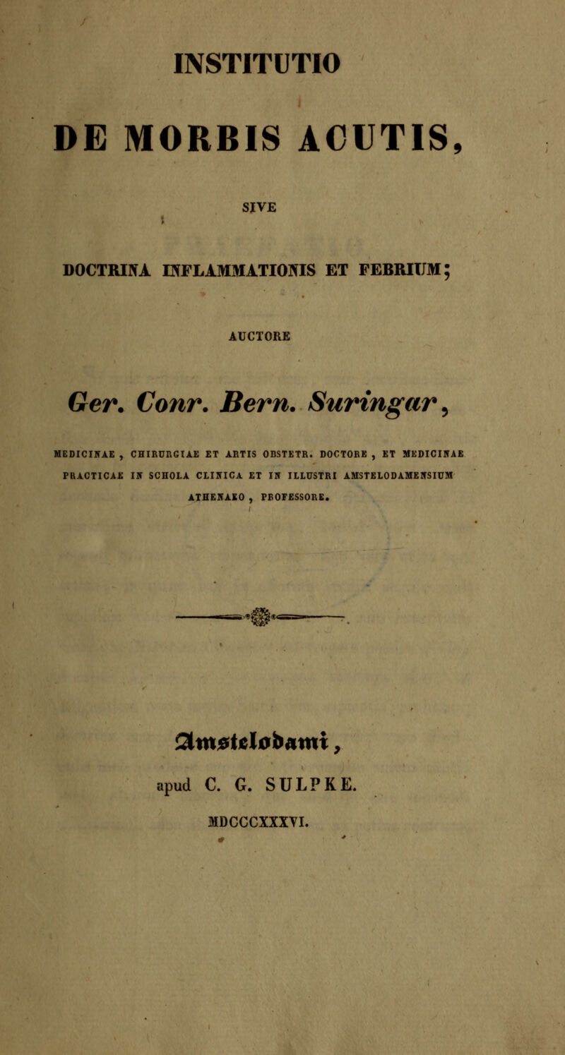 DE MORBIS ACUTIS, SJVE DOCTRINA EfFLAMMATIONIS ET FEBRIIJM; AUCTORE Ger. Conr. Bern. Suringar^ MEDICIirAE , CHIBnRGIAE ET ABTIS OBSTETB. DOCTOBE , ET MEDICIlfAE PRACTICAE IN SCHOLA CLIUICA ET 15 ILLUSTRI AMSTELODAMEIfSIUM ATHE5AK0 ) FfiOFESSORE. apud C. G. SULPKE. MDCCCXXXYI.