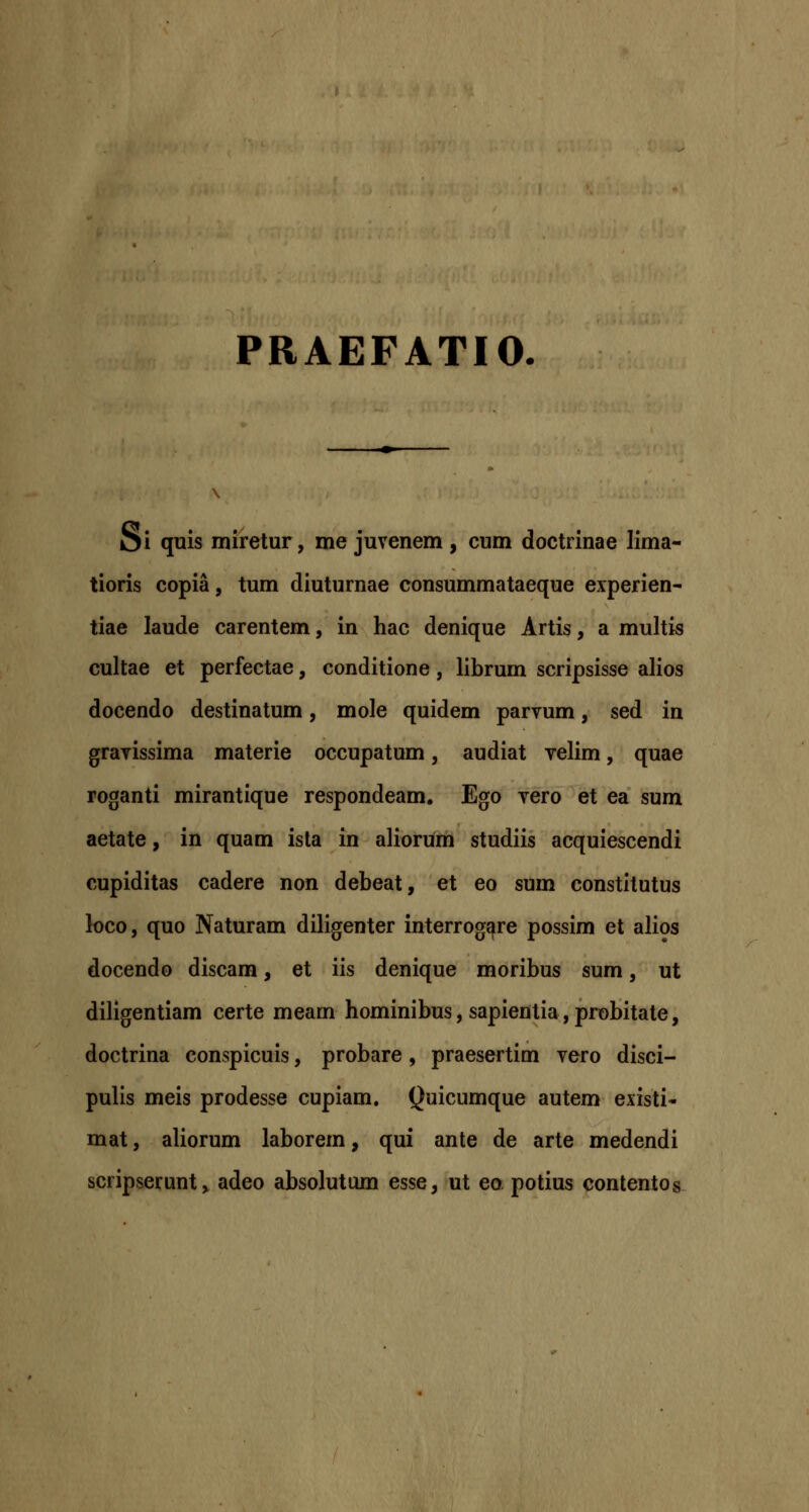 PRAEFATIO. Oi quis miretur, me juvenem , cum doctrinae lima- tioris copia, tum diuturnae consummataeque experien- tiae laude carentem, in hac denique Artis, a multis cultae et perfectae, conditione, librum scripsisse alios docendo destinatum, mole quidem parvum, sed in gravissima materie occupatum, audiat velim, quae roganti mirantique respondeam. Ego vero et ea sum aetate, in quam isla in aliorum studiis acquiescendi cupiditas cadere non debeat, et eo sum constitutus loco, quo Naturam diligenter interrog^re possim et alios docendo discam, et iis denique moribus sum, ut diligentiam certe meam hominibus, sapientia, probitate, doctrina conspicuis, probare, praesertim vero disci- pulis meis prodesse cupiam. Quicumque autem existi- mat, aliorum laborem, qui ante de arte medendi scripserunt^ adeo absolutum esse, ut eo potius contentos