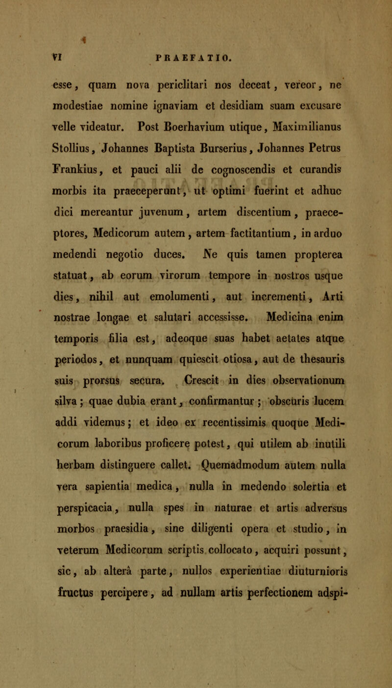 esse, quam nova periclitari nos deceat, vereor, ne modestiae nomine ignaviam et desidiam suam excusare velle videatur. Post Boerhavium utique, Maximilianus Stollius, Johannes Baptista Burserius, Johannes Petrus Frankius, et pauci alii de cognoscendis et curandis morbis ita praeceperunt, ut optimi fuerint et adhuc dici mereantur juvenum, artem discentium, praece- ptores, Medicorum autem , artem factitantium, in arduo medendi negotio duces, Ne quis tamen propterea statuat, ab eorum virorum tempore in nostros usque dies, nihil aut emolumenti, aut incrementi, Arti nostrae longae et salutari accessisse. Medicina enim temporis filia est, adeoque suas habet aetales atque periodos, et nunquam quiescit otiosa, aut de thesauris suis prorsus secura. Crescit in dies observationum silva ; quae dubia erant, confirmantur ; obscuris lucem addi videmus; et ideo ei recentissimis quoque Medi- corum laboribus proficere potest, qui utilem ab inutili herbam distinguere callet. Quemadmodum aulem nulla vera sapientia medica, nulla in medendo solertia et perspicacia, nulla spes in naturae et artis adversus morbos praesidia, sine diligenti opera et studio, in veterum Medicorum scriptis collocato, acquiri possunt, sic, ab altera parte, nullos experientiae diuturnioris fructus percipere, ad nuUam artis perfectionem adspi-