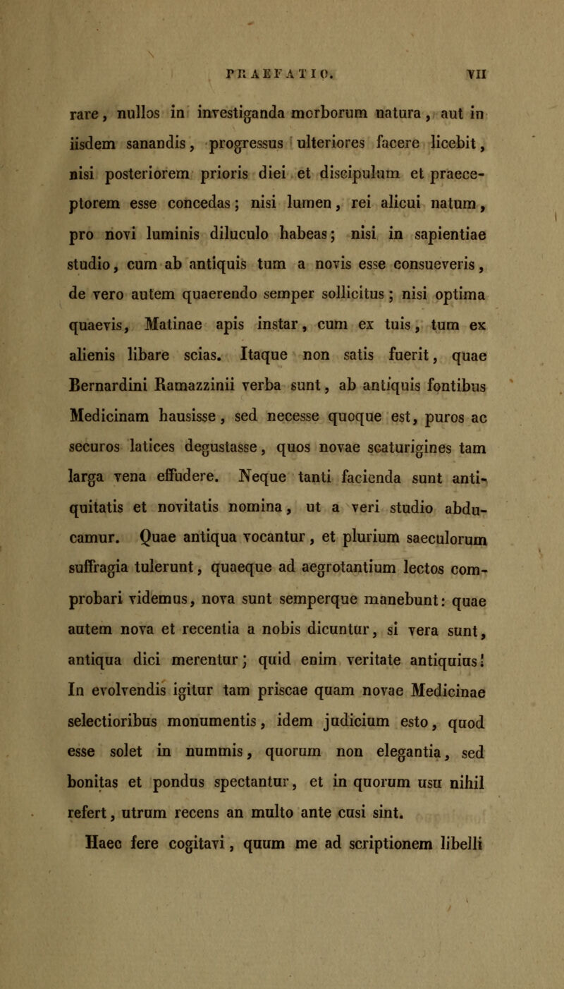 rare, nullos in investiganda morborum natura, aut in iisdem sanandis, progressus ulteriores facere licebit, nisi posteriorem prioris diei et discipulum et praece- plorem esse concedas; nisi lumen, rei alicui natum, pro novi luminis diluculo habeas; nisi in sapientiae studio, cum ab antiquis tum a novis esse consueveris, de vero autem quaerendo semper sollicitus ; nisi optima quaevis, Matinae apis instar, cum ex tuis, tum ex alienis libare scias. Itaque non satis fuerit, quae Bernardini Ramazzinii verba sunt, ab antiquis fontibus Medicinam hausisse, sed necesse quoque est, puros ac securos latices degustasse, quos novae scaturigines tam larga vena effudere. Neque tanti facienda sunt anti- quitatis et novitatis nomina, ut a veri studio abdu- camur. Quae antiqua vocantur, et plurium saeculorum suffragia tulerunt, quaeque ad aegrotantium lectos com- probari videmus, nova sunt semperque manebunt: quae autem nova et recentia a nobis dicuntur, si vera sunt, antiqua dici merentur; quid enim veritate antiquius! In evolvendis igitur tam priscae quam novae Medicinae selectioribus monumentis, idem judicium esto, quod esse solet in nummis, quorum non elegantia, sed bonitas et pondus spectantur, et in quorum usu nihil refert, utrum recens an multo ante cusi sint. Haeo fere cogitavi, qaum me ad scriptionem libelli